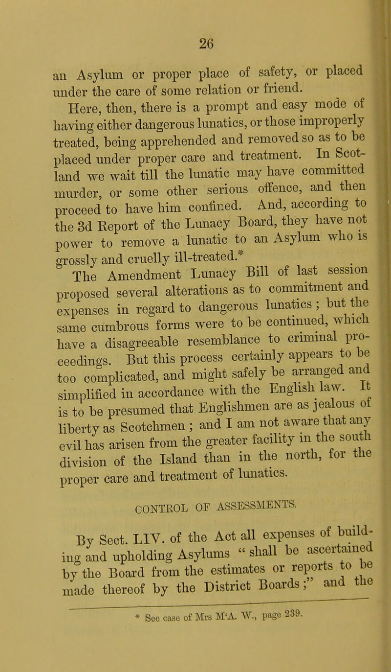 an Asylum or proper place of safety, or placed under the care of some relation or friend. Here, then, there is a prompt and easy mode of having either dangerous lunatics, or those improperly treated, being apprehended and removed so as to be placed under proper care and treatment. In Scot- land we wait till the lunatic may have committed murder, or some other serious offence, and then proceed to have him confined. And, according to the 3d Report of the Lunacy Board, they have not power to remove a lunatic to an Asylum who is grossly and cruelly ill-treated* The Amendment Lunacy Bill of last session proposed several alterations as to commitment and expenses in regard to dangerous lunatics ; but the same cumbrous forms were to be continued, which have a disagreeable resemblance to criminal pro- ceedings. But this process certainly appears to be too complicated, and might safely be arranged and simplified in accordance with the English law. It is to be presumed that Englishmen are as jealous of liberty as Scotchmen ; and I am not aware that any evil has arisen from the greater facility in the south division of the Island than in the north, for the proper care and treatment of lunatics. CONTROL OF ASSESSMENTS. By Sect. LIV. of the Act all expenses of build- ing and upholding Asylums « shall be ascertained by the Board from the estimates or reports to be made thereof by the District Boards;' and the * Sec case of Mrs M'A. W., page 239.