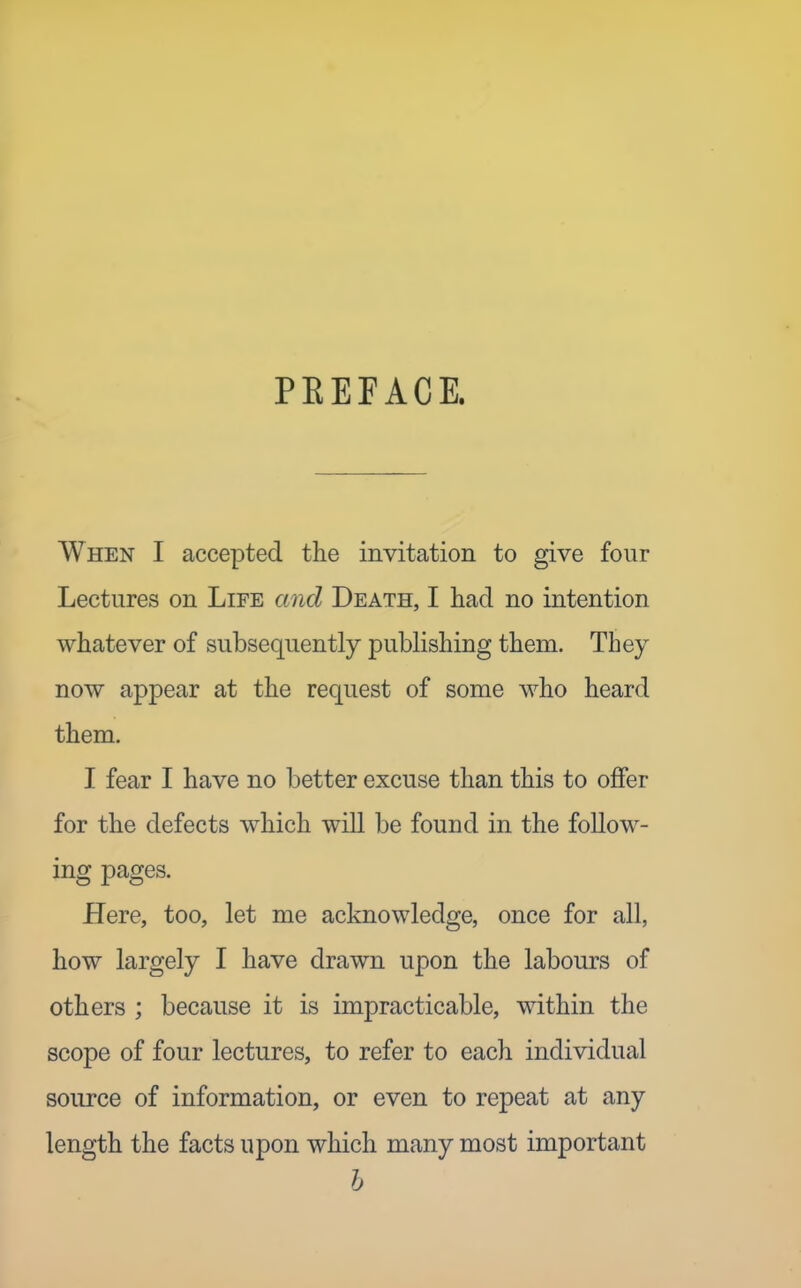 PEEFACE. When I accepted the invitation to give four Lectures on Life and Death, I had no intention whatever of subsequently publishing them. They now appear at the request of some who heard them. I fear I have no better excuse than this to olSer for the defects which will be found in the follow- ing pages. Here, too, let me acknowledge, once for all, how largely I have drawn upon the labours of others ; because it is impracticable, within the scope of four lectures, to refer to each individual source of information, or even to repeat at any length the facts upon which many most important h