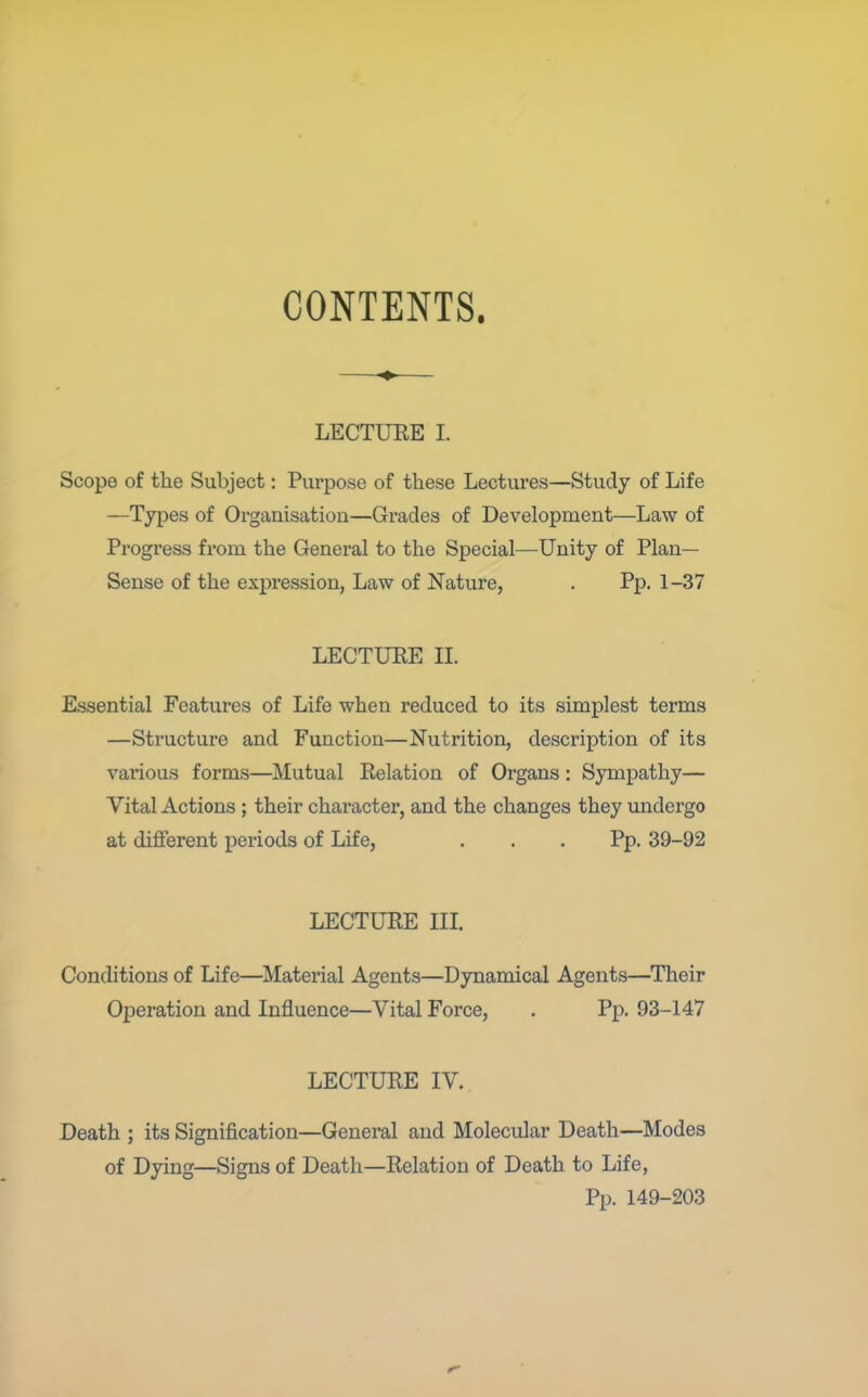 CONTENTS. ♦ LECTUKE 1. Scope of the Subject: Purpose of these Lectures—Study of Life —Types of Organisation—Grades of Development—Law of Progress from the General to the Special—Unity of Plan- Sense of the expression, Law of Nature, . Pp. 1-37 LECTURE II. Essential Features of Life when reduced to its simplest terms —Structure and Function—Nutrition, description of its various forms—Mutual Relation of Organs: Sympathy— Vital Actions ; their character, and the changes they undergo at different periods of Life, ... Pp. 39-92 LECTURE in. Conditions of Life—Material Agents—Dynamical Agents—Their Oj)eration and Influence—Vital Force, . Pp. 93-147 LECTURE IV. Death ; its Signification—General and Molecular Death—Modes of Dying—Signs of Death—Relation of Death to Life, Pp. 149-203