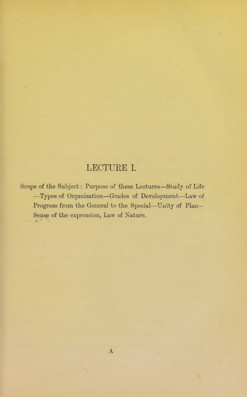 Scope of the Subject: Purpose of these Lectures—Study of Life —Types of Organisation—Grades of Development—Law of Progress from the General to the Special—Unity of Plan- Sense of the expression, Law of Nature. A