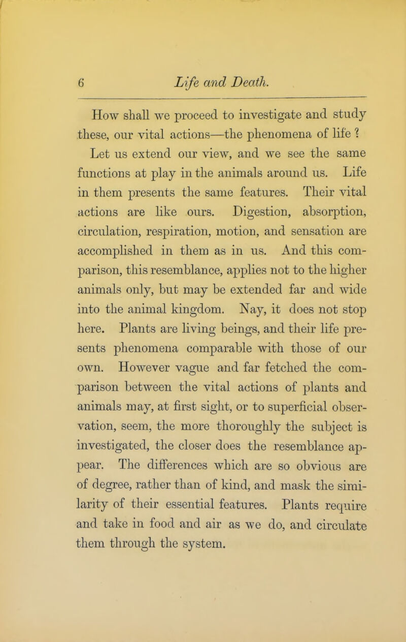 How shall we proceed to investigate and study these, our vital actions—the phenomena of life 1 Let us extend our view, and we see the same functions at play in the animals around us. Life in them presents the same features. Their vital actions are like ours. Digestion, absorption, circulation, respiration, motion, and sensation are accomplished in them as in us. And this com- parison, this resemblance, applies not to the higher animals only, but may be extended far and wide into the animal kingdom. Nay, it does not stop here. Plants are living beings, and their life pre- sents phenomena comparable with those of our own. However vague and far fetched the com- parison between the vital actions of plants and animals may, at first sight, or to superficial obser- vation, seem, the more thoroughly the subject is investigated, the closer does the resemblance ap- pear. The differences which are so obvious are of degree, rather than of kind, and mask the simi- larity of their essential features. Plants require and take in food and air as we do, and circulate them through the system.