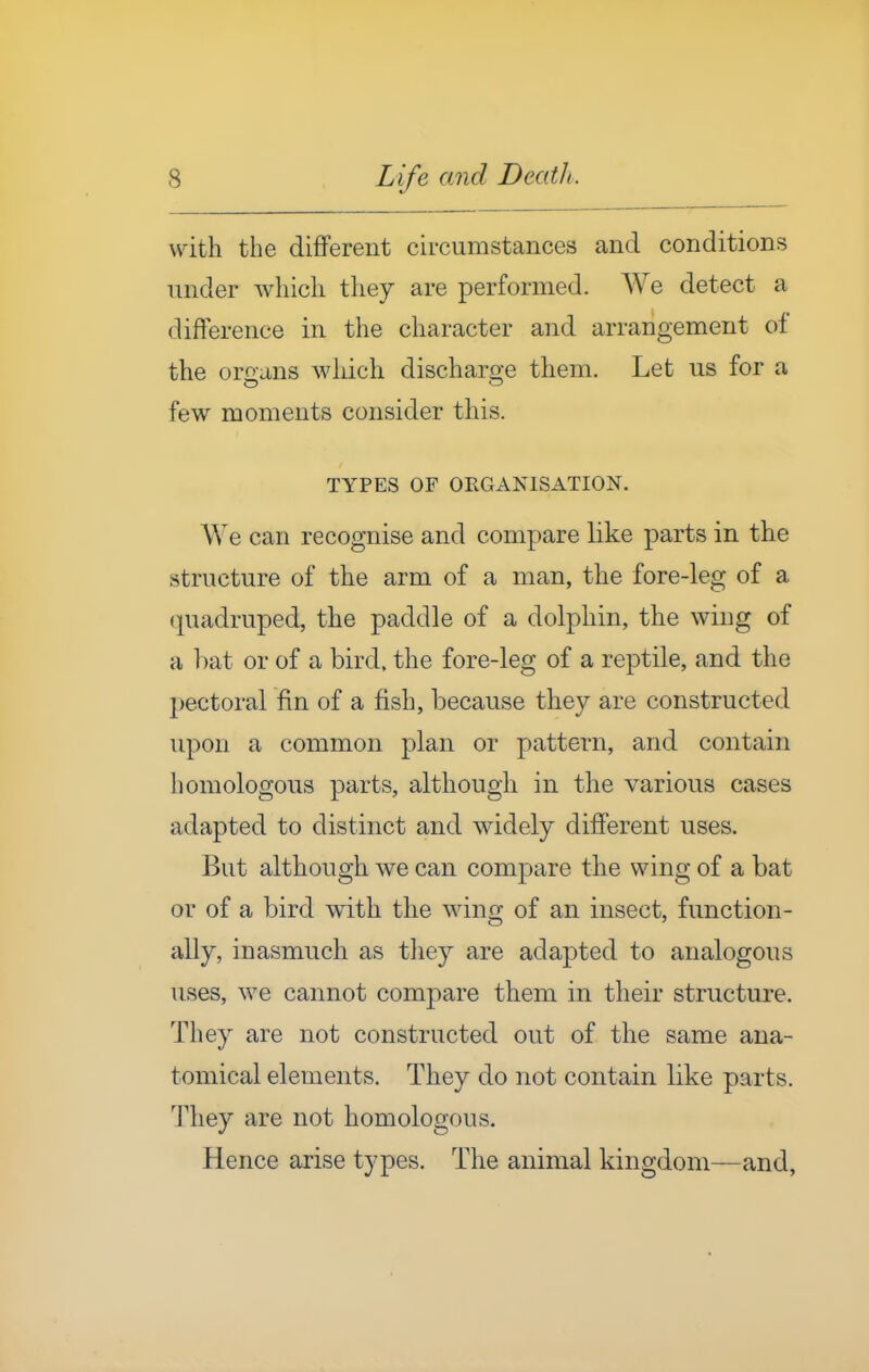 with the different circumstances and conditions under which they are performed. We detect a difference in the character and arrangement of the organs which discharge them. Let us for a few moments consider tliis. TYPES OF ORGANISATION. We can recognise and compare like parts in the structure of the arm of a man, the fore-leg of a quadruped, the paddle of a dolphin, the wing of a bat or of a bird, the fore-leg of a reptile, and the pectoral fin of a fish, because they are constructed upon a common plan or pattern, and contain homologous parts, although in the various cases adapted to distinct and widely different uses. But although we can compare the wing of a bat or of a bird with the wing of an insect, function- ally, inasmuch as tliey are adapted to analogous uses, we cannot compare them in their structure. They are not constructed out of the same ana- tomical elements. They do not contain like parts. They are not homologous. Hence arise types. The animal kingdom—and.