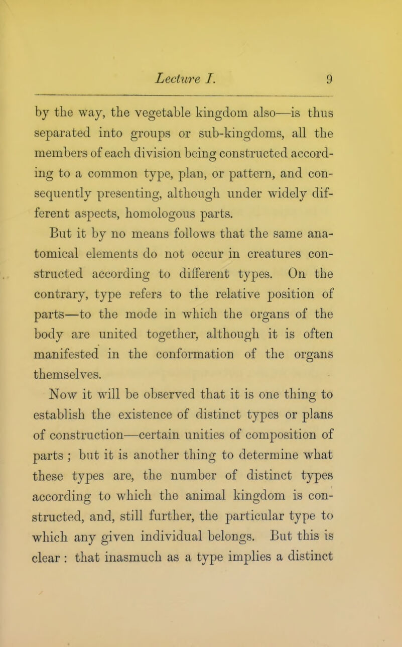 by the way, the vegetable kingdom also—is thus separated into groups or sub-kingdoms, all the members of each division being constructed accord- ing to a common type, plan, or pattern, and con- sequently presenting, although under widely dif- ferent aspects, homologous parts. But it by no means follows that the same ana- tomical elements do not occur in creatures con- structed according to different types. On the contrary, type refers to the relative position of parts—to the mode in which the organs of the body are united together, although it is often manifested in the conformation of the organs themselves. Now it will be observed that it is one thing to establish the existence of distinct types or plans of construction—certain unities of composition of parts ; but it is another thing to determine what these types are, the number of distinct types accordinir to which the animal kino;dom is con- structed, and, still further, the particular type to which any given individual belongs. But this is clear : that inasmuch as a type implies a distinct