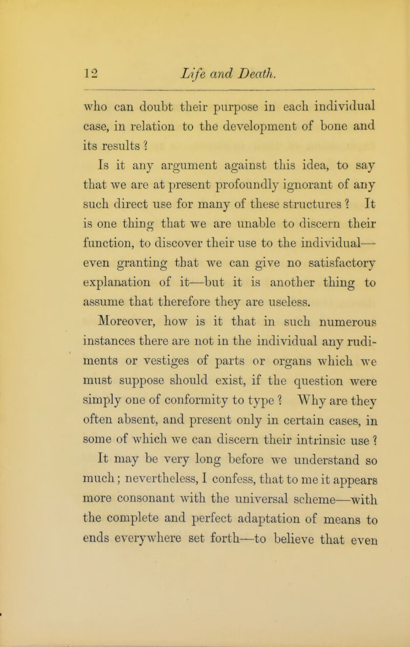 who can doubt their purpose in each individual case, in relation to the development of bone and its results \ Is it any argument against this idea, to say that we are at present profoundly ignorant of any such direct use for many of these structures % It is one thino; that we are unable to discern their function, to discover their use to the individual— even granting that we can give no satisfactory explanation of it—but it is another thing to assume that therefore they are useless. Moreover, how is it that in such numerous instances there are not in the individual any rudi- ments or vestiges of parts or organs which we must suppose should exist, if the question were simply one of conformity to type ? Why are they often absent, and present only in certain cases, in some of which we can discern their intrinsic use ? It may be very long before we understand so much; nevertheless, I confess, that to me it appears more consonant with the universal scheme—with the complete and perfect adaptation of means to ends everywhere set forth—to believe that even