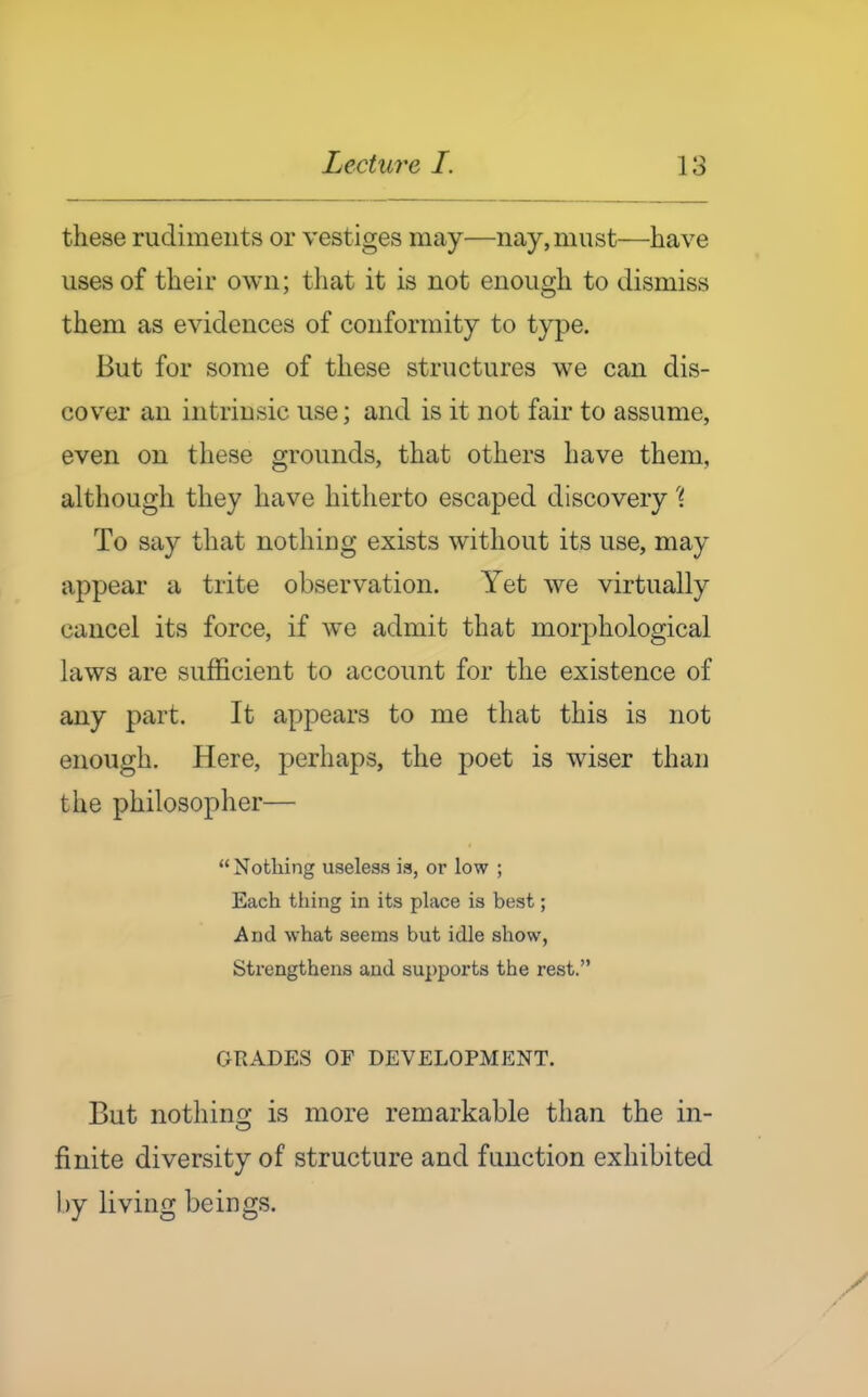 these rudiments or vestiges may—nay, must—have uses of their own; that it is not enough to dismiss them as evidences of conformity to type. But for some of these structures we can dis- cover an intrinsic use; and is it not fair to assume, even on these grounds, that others have them, although they have hitherto escaped discovery'{ To say that nothing exists without its use, may appear a trite observation. Yet we virtually cancel its force, if we admit that morj^hological laws are sufficient to account for the existence of any part. It appears to me that this is not enough. Here, perhaps, the poet is wiser than the philosopher—  Nothing useless is, or low ; Each thing in its place is best; And what seems but idle show, Strengthens and supports the rest. GRADES OF DEVELOPMENT. But nothing is more remarkable than the in- finite diversity of structure and function exhibited by living beings.