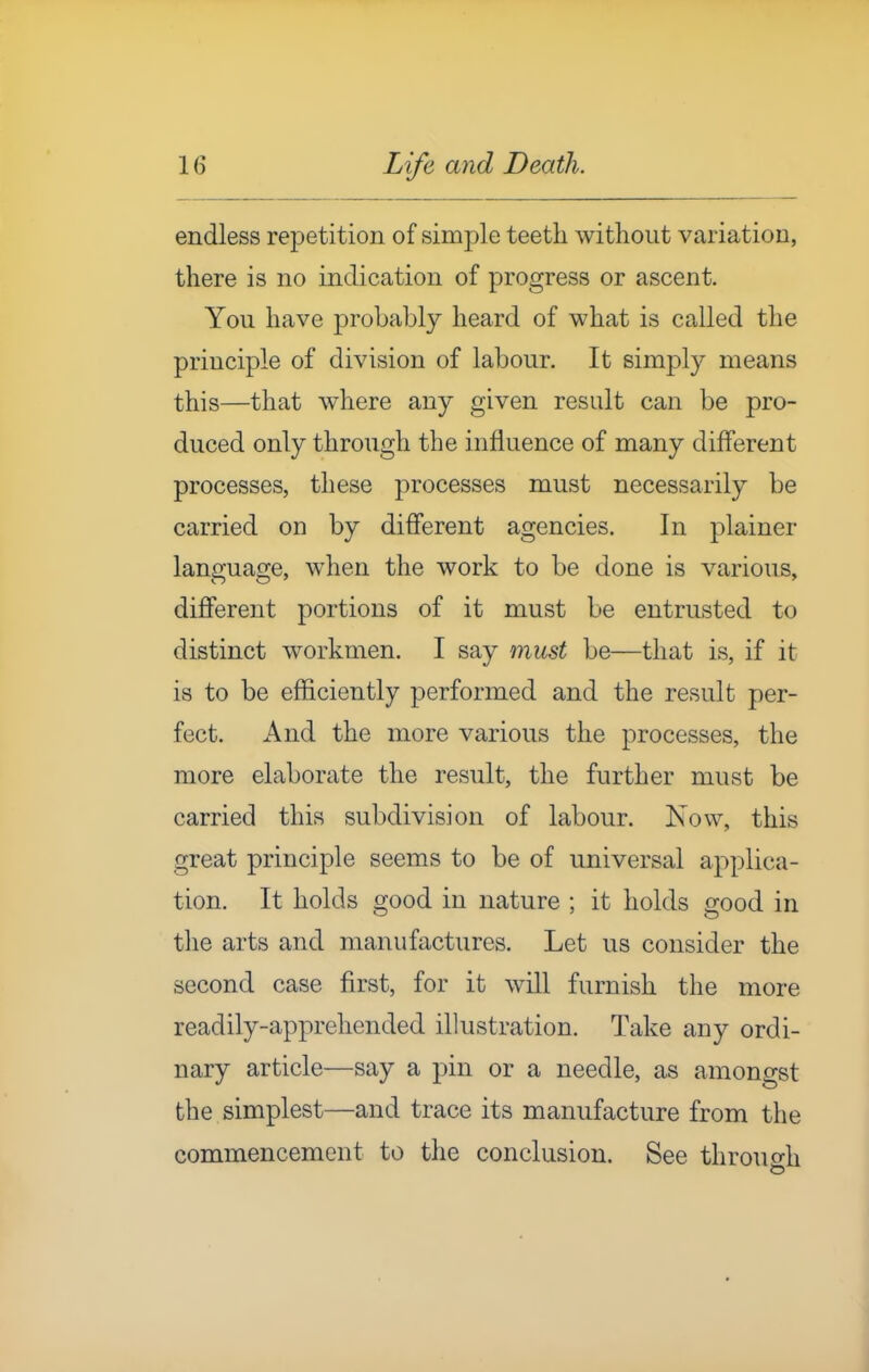 endless repetition of simple teeth without variation, there is no indication of progress or ascent. You have probably heard of what is called the principle of division of labour. It simply means this—that where any given result can be pro- duced only through the influence of many different processes, these processes must necessarily be carried on by different agencies. In plainer language, when the work to be done is various, different portions of it must be entrusted to distinct workmen. I say must be—that is, if it is to be efficiently performed and the result per- fect. And the more various the processes, the more elaborate the result, the further must be carried this subdivision of labour. Now, this great principle seems to be of universal applica- tion. It holds good in nature ; it holds good in the arts and manufactures. Let us consider the second case first, for it will furnish the more readily-apprehended illustration. Take any ordi- nary article—say a pin or a needle, as amongst the simplest—and trace its manufacture from the commencement to the conclusion. See throuo-h
