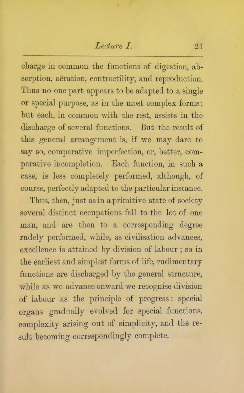 charore in common the functions of digestion, ab- sorption, aeration, contractility, and reproduction. Thus no one part appears to be adapted to a single or special purpose, as in the most complex forms; but each, in common with the rest, assists in the discharge of several functions. But the result of this general arrangement is, if we may dare to say so, comparative imperfection, or, better, com- parative incompletion. Each function, in such a case, is less completely performed, although, of course, perfectly adapted to the particular instance. Thus, then, just as in a primitive state of society several distinct occupations fall to the lot of one man, and are then to a corresponding degree rudely performed, while, as civilisation advances, excellence is attained by division of labour; so in the earliest and simplest forms of life, rudimentary functions are discharged by the general structure, while as we advance onward w^e recognise division of labour as the principle of progress : special organs gradually evolved for special functions, complexity arising out of simplicity, and the re- sult becoming correspondingly complete.