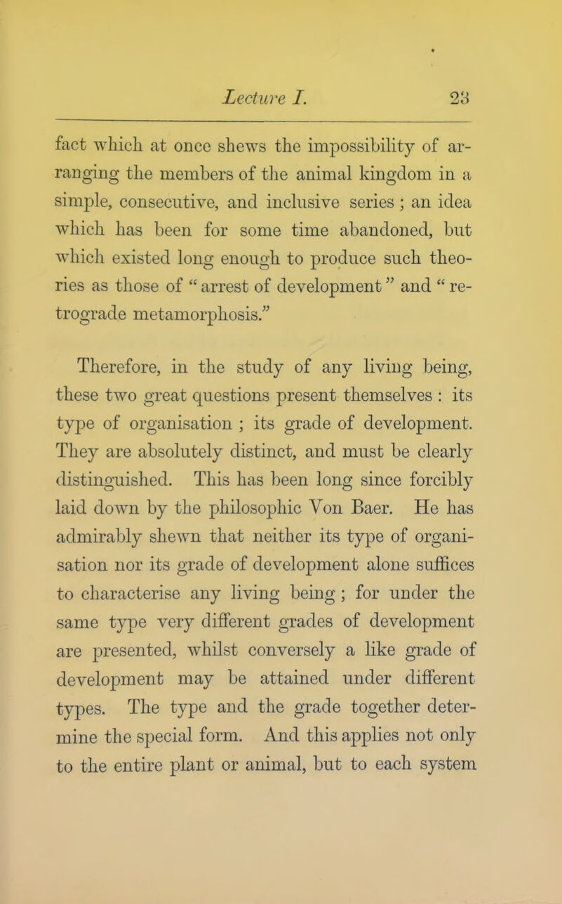 fact which at once shews the impossibility of ar- ranging the members of tlie animal kingdom in a simple, consecutive, and inclusive series; an idea which has been for some time abandoned, but which existed long enough to produce such theo- ries as those of  arrest of development and  re- trograde metamorphosis. Therefore, in the study of any living being, these two great questions present themselves : its type of organisation ; its grade of development. They are absolutely distinct, and must be clearly distinguished. This has been long since forcibly laid down by the philosophic Von Baer. He has admirably shewn that neither its type of organi- sation nor its grade of development alone suffices to characterise any living being; for under the same type very different grades of development are presented, whilst conversely a like grade of development may be attained under different types. The type and the grade together deter- mine the special form. And this applies not only to the entire plant or animal, but to each system
