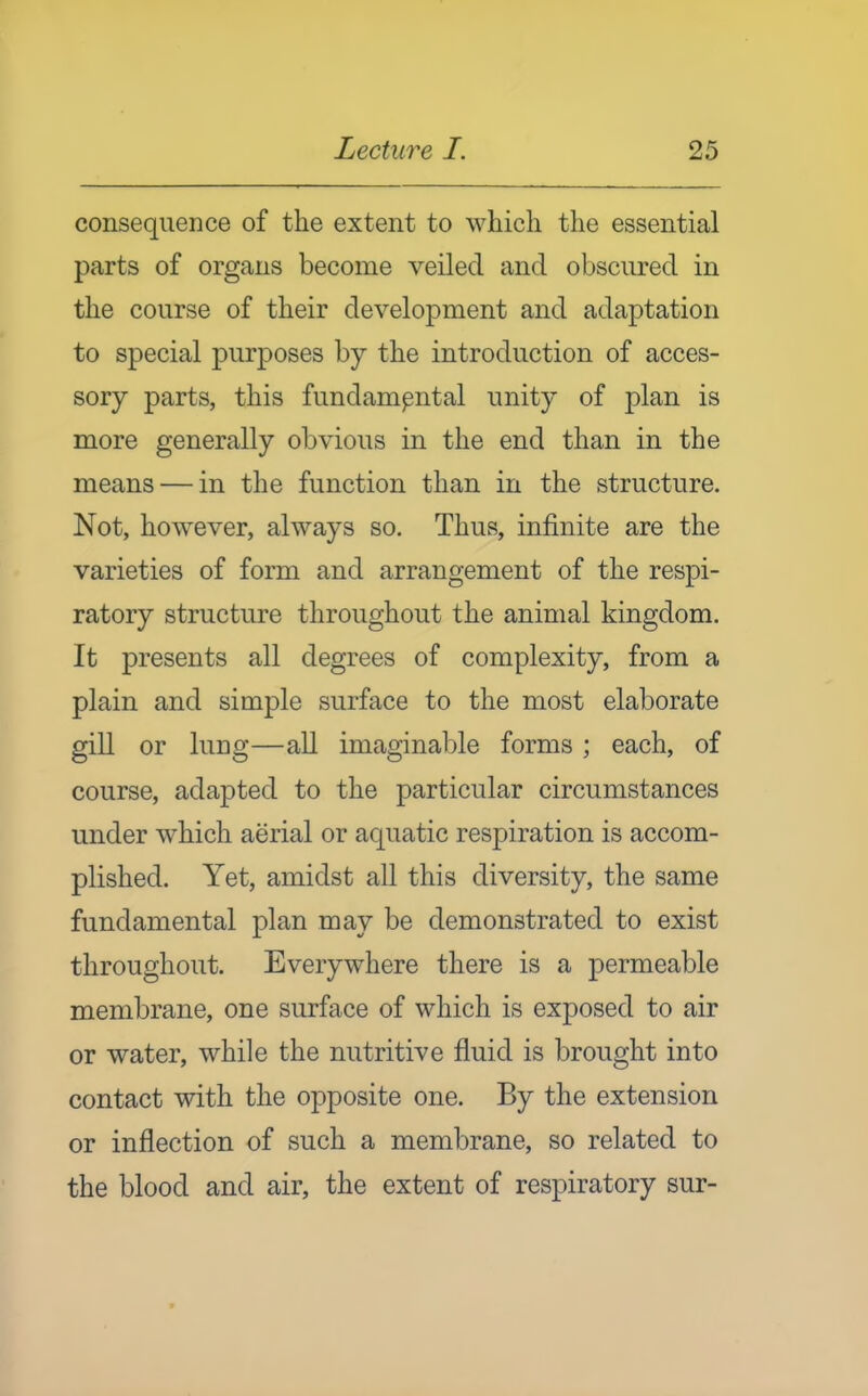consequence of the extent to which the essential parts of organs become veiled and obscured in the course of their development and adaptation to special purposes by the introduction of acces- sory parts, this fundamental unity of plan is more generally obvious in the end than in the means — in the function than in the structure. Not, however, always so. Thus, infinite are the varieties of form and arrangement of the respi- ratory structure throughout the animal kingdom. It presents all degrees of complexity, from a plain and simple surface to the most elaborate gill or lung—all imaginaljle forms ; each, of course, adapted to the particular circumstances under which aerial or aquatic respiration is accom- plished. Yet, amidst all this diversity, the same fundamental plan may be demonstrated to exist throughout. Everywhere there is a permeable membrane, one surface of which is exposed to air or water, while the nutritive fluid is brought into contact with the opposite one. By the extension or inflection of such a membrane, so related to the blood and air, the extent of respiratory sur-