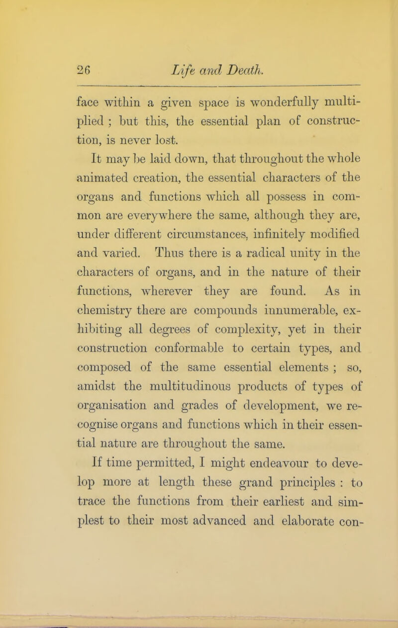 face witliin a given space is wonderfully multi- plied ; but this, tlie essential plan of construc- tion, is never lost. It may ])e laid down, that throughout the whole animated creation, the essential characters of the organs and functions which all possess in com- mon are everywhere the same, although they are, under different circumstances, infinitely modified and varied. Thus there is a radical unitv in the characters of organs, and in the nature of their functions, wherever they are found. As in chemistry there are compounds innumerable, ex- hibiting all degrees of complexity, yet in their construction conformable to certain types, and composed of the same essential elements ; so, amidst the multitudinous products of types of organisation and grades of development, we re- cognise organs and functions which in their essen- tial nature are throuo-hout the same. If time permitted, I might endeavour to deve- lop more at length these grand principles : to trace the functions from their earliest and sim- plest to their most advanced and elaborate con-