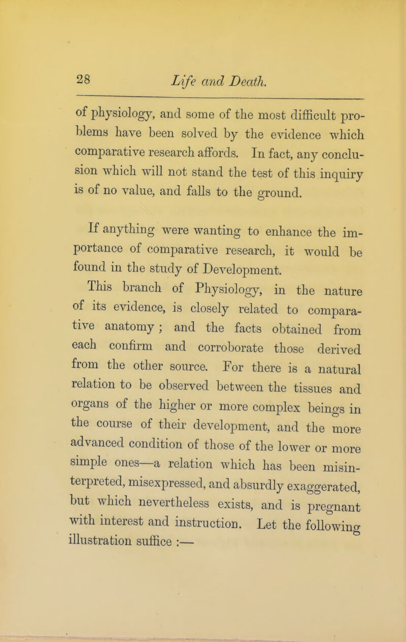 of physiology, and some of the most difficult pro- blems have been solved by the evidence which comparative research affords. In fact, any conclu- sion which will not stand the test of this inquiry is of no value, and falls to the ground. If anything were wanting to enhance the im- portance of comparative research, it would be found in the study of Development. This branch of Physiology, in the nature of its evidence, is closely related to compara- tive anatomy; and the facts obtained from each confirm and corroborate those derived from the other source. For there is a natural relation to be observed between the tissues and organs of the higher or more complex beings in the course of their development, and the more advanced condition of those of the lower or more simple ones—a relation which has been misin- terpreted, misexpressed, and absurdly exaggerated, but which nevertheless exists, and is pregnant with interest and instruction. Let the following illustration suffice :—