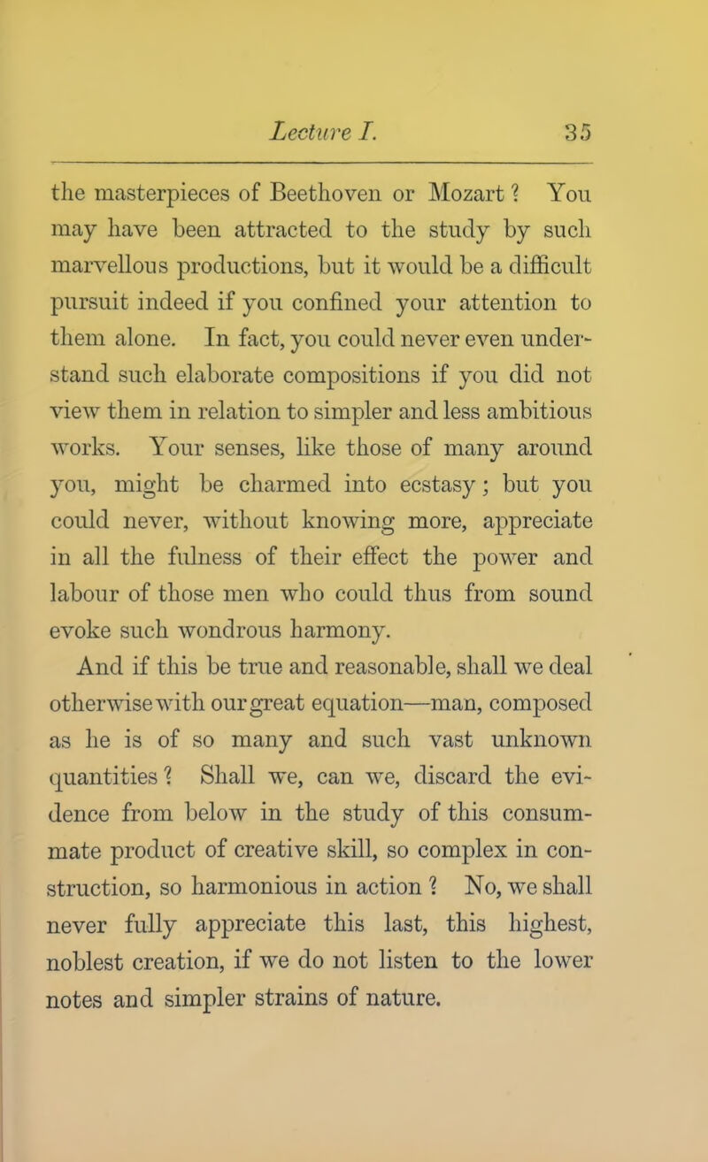 the masterpieces of Beethoven or Mozart 1 You may have been attracted to the study by such marvellous productions, but it would be a difficult pursuit indeed if you confined your attention to them alone. In fact, you could never even under- stand such elaborate compositions if you did not view them in relation to simpler and less ambitious works. Your senses, like those of many around you, might be charmed into ecstasy; but you could never, without knowing more, appreciate in all the fulness of their effect the power and labour of those men who could thus from sound evoke such wondrous harmony. And if this be true and reasonable, shall we deal otherwise with our great equation—man, composed as he is of so many and such vast unknown quantities'? Shall we, can we, discard the evi- dence from below in the study of this consum- mate product of creative skill, so complex in con- struction, so harmonious in action \ No, we shall never fully appreciate this last, this highest, noblest creation, if we do not listen to the lower notes and simpler strains of nature.