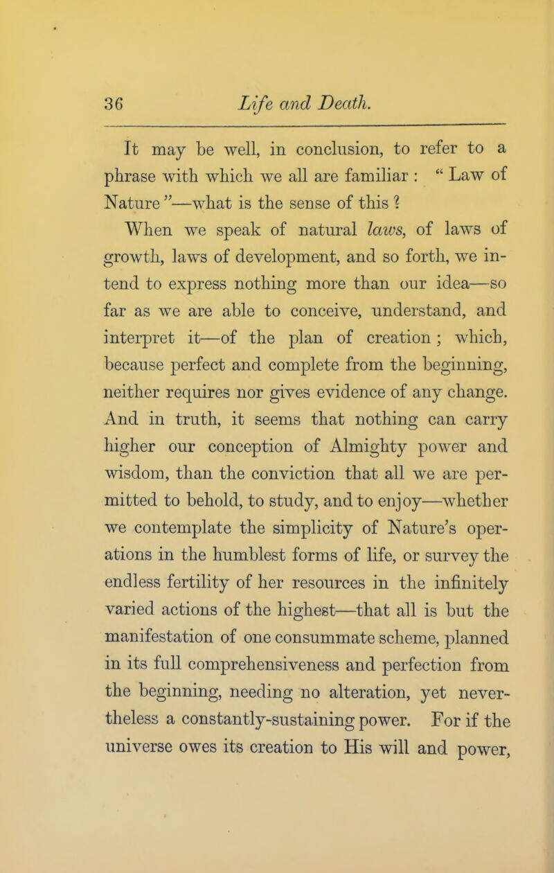 It may be well, in conclusion, to refer to a phrase with which we all are familiar :  Law of Nature —what is the sense of this 1 When we speak of natural laws, of laws of growth, laws of development, and so forth, we in- tend to express nothing more than our idea—so far as we are able to conceive, understand, and interpret it—of the plan of creation; which, because perfect and complete from the beginning, neither requires nor gives evidence of any change. And in truth, it seems that nothing can carry higher our conception of Almighty power and wisdom, than the conviction that all we are per- mitted to behold, to study, and to enjoy—whether we contemplate the simplicity of Nature's oper- ations in the humblest forms of life, or survey the endless fertility of her resources in the infinitely varied actions of the highest—that all is but the manifestation of one consummate scheme, planned in its full comprehensiveness and perfection from the beginning, needing no alteration, yet never- theless a constantly-sustaining power. For if the universe owes its creation to His will and power.