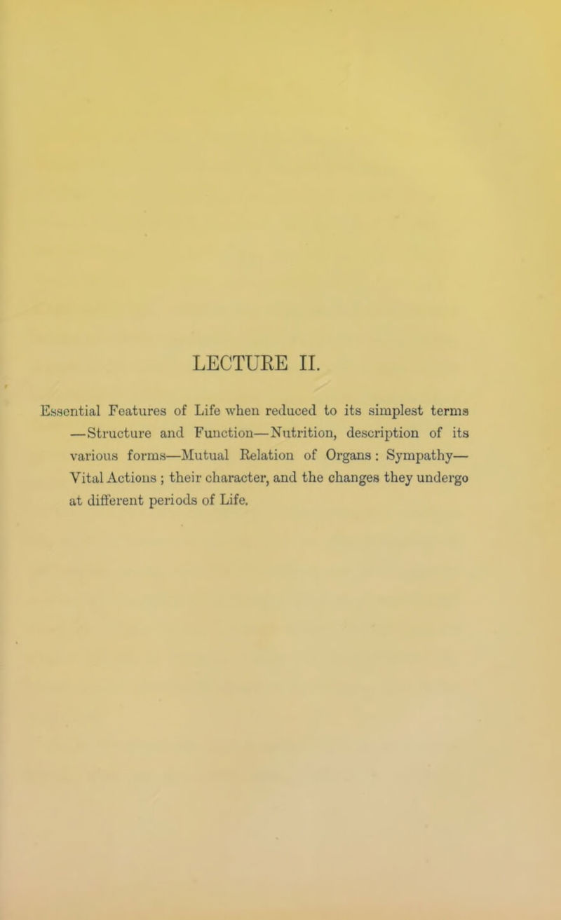 LECTUEE II. Essential Features of Life when reduced to its simplest terms —Structure and Function—Nutrition, description of its various forms—Mutual Relation of Organs: Sympathy— Vital Actions ; their character, and the changes they undergo at different periods of Life.