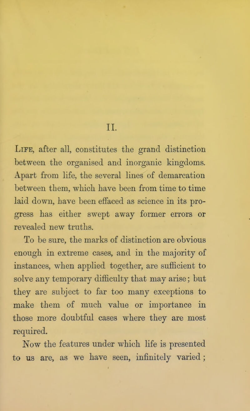 11. Life, after all, constitutes the grand distinction between the oro;anised and inorganic kino;doms. Apart from life, the several lines of demarcation between them, which have been from time to time laid down, have been effaced as science in its pro- gress has either swept away former errors or revealed new truths. To be sure, the marks of distinction are obvious enough in extreme cases, and in the majority of instances, when applied together, are sufficient to solve any temporary difficulty that may arise; but they are subject to far too many exceptions to make them of much value or importance in those more doubtful cases where they are most required. Now the features under which life is presented to us are, as we have seen, infinitely varied;