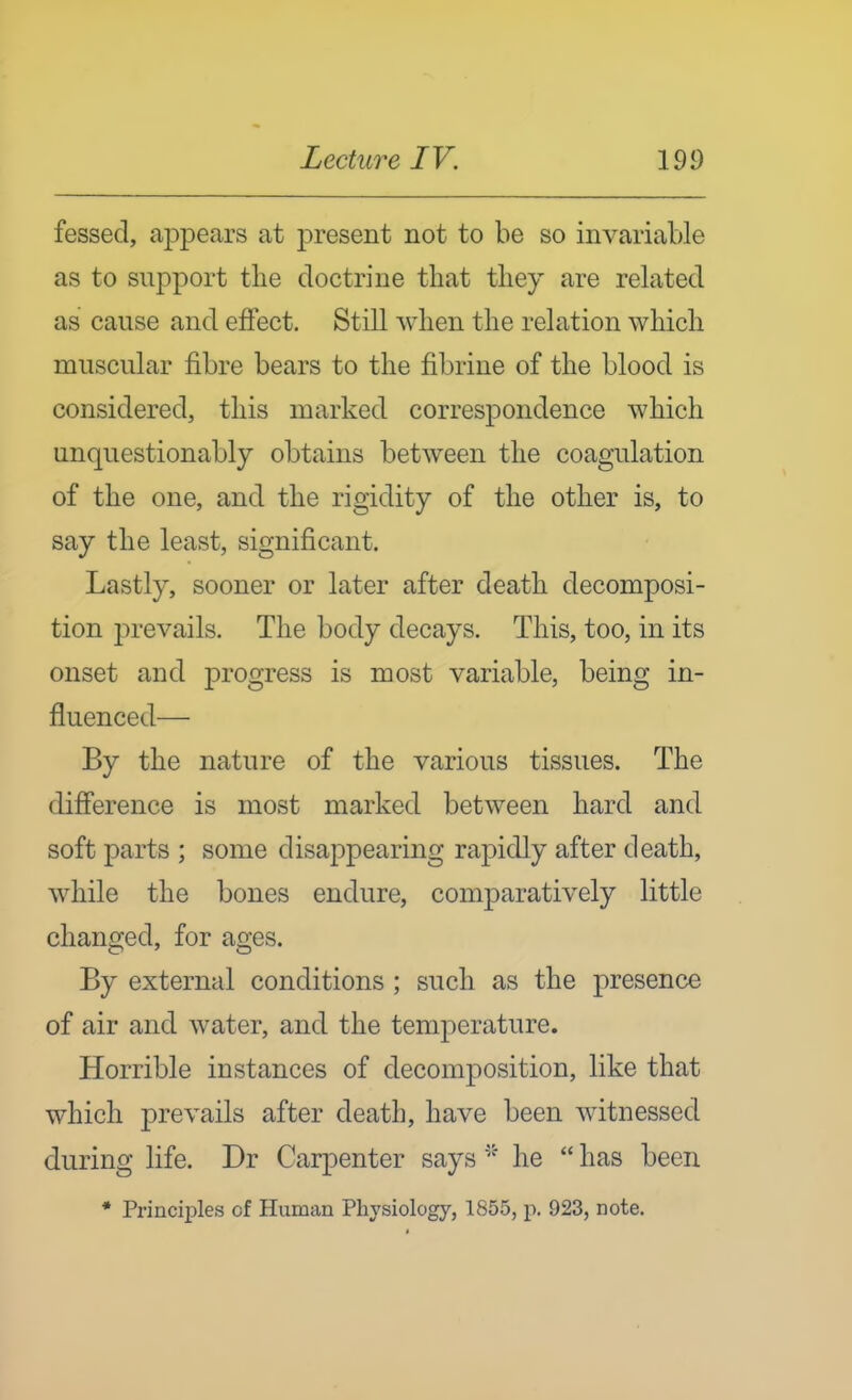 fessed, ajDpears at present not to be so invariable as to support tlie doctrine that tliey are related as cause and effect. Still when the relation which muscular fibre bears to the fibrine of the blood is considered, this marked correspondence which unquestionably obtains between the coagulation of the one, and the rigidity of the other is, to say the least, significant. Lastly, sooner or later after death decomposi- tion prevails. The body decays. This, too, in its onset and progress is most variable, being in- jfluenced— By the nature of the various tissues. The difference is most marked between hard and soft parts ; some disappearing rapidly after death, while the bones endure, comparatively little changed, for ages. By external conditions ; such as the presence of air and water, and the temperature. Horrible instances of decomposition, like that which prevails after death, have been witnessed during life. Dr Carpenter sayshe  has been * Principles of Human Physiology, 1855, p. 923, note.