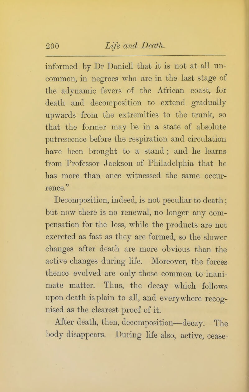 informed by Dr Daniell that it is not at all un- common, in negroes who are in the last stage of the adynamic fevers of the African coast, for death and decomposition to extend gradually upwards from the extremities to the trunk, so that the former may be in a state of absolute putrescence before the respiration and circulation have been brought to a stand; and he learns from Professor Jackson of Philadelphia that he has more than once witnessed the same occur- rence. Decomposition, indeed, is not peculiar to death; but now there is no renewal, no longer any com- pensation for the loss, while the products are not excreted as fast as they are formed, so the slower changes after death are more obvious than the active changes during life. Moreover, the forces thence evolved are only those common to inani- mate matter. Thus, the decay which follows upon death is plain to all, and everywhere recog- nised as the clearest proof of it. After death, then, decomposition—decay. The body disappears. During life also, active, cease-