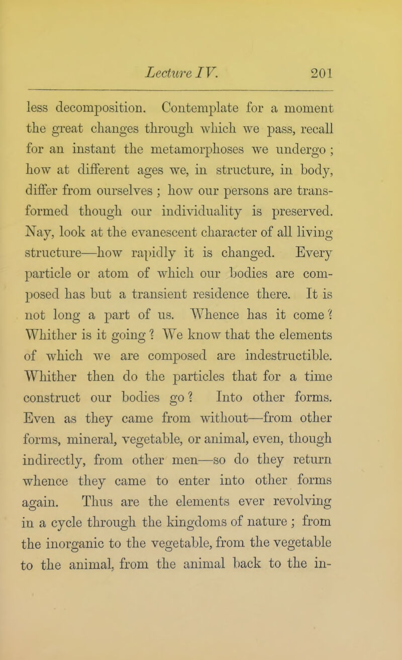 less decomposition. Contemplate for a moment the great changes through which we pass, recall for an instant the metamorphoses we undergo ; how at different ages we, in structure, in body, differ from ourselves ; how our persons are trans- formed though our individuality is preserved. Nay, look at the evanescent character of all living- structure—how rapidly it is changed. Every particle or atom of which our bodies are com- posed has but a transient residence there. It is not long a part of us. Whence has it come Whither is it going 1 We know that the elements of which we are composed are indestructible. Whither then do the particles that for a time construct our bodies go 1 Into other forms. Even as they came from without—from other forms, mineral, vegetable, or animal, even, though indirectly, from other men—so do they return whence they came to enter into other forms ao-ain. Thus are the elements ever revolvino; in a cycle through the kingdoms of nature ; from the inorganic to the vegetable, from the vegetable to the animal, from the animal back to the in-
