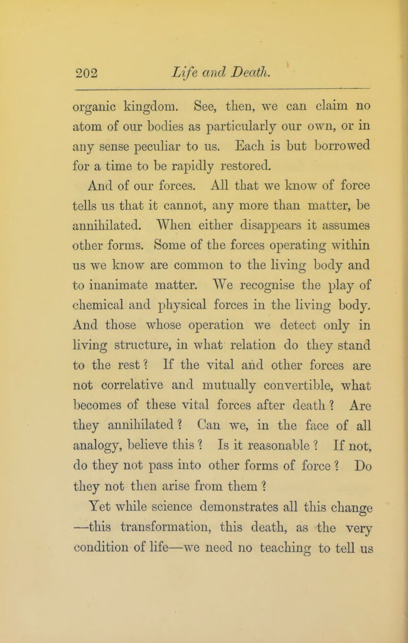 organic kingdom. See, then, we can claim no atom of our bodies as particularly our own, or in any sense peculiar to us. Each is but borrowed for a time to be rapidly restored. And of our forces. All that we know of force tells us that it cannot, any more than matter, be annihilated. When either disappears it assumes other forms. Some of the forces operating within us we know are common to the living body and to inanimate matter. We recognise the play of chemical and physical forces in the living body. And those whose operation we detect only in living structure, in what relation do they stand to the rest 1 If the vital and other forces are not correlative and mutually convertible, what liecomes of these vital forces after death ? Are they annihilated 1 Can we, in the face of all analogy, believe this % Is it reasonable '? If not, do they not pass into other forms of force ^ Do they not then arise from them % Yet while science demonstrates all this change —this transformation, this death, as the very condition of life—we need no teaching to teU us