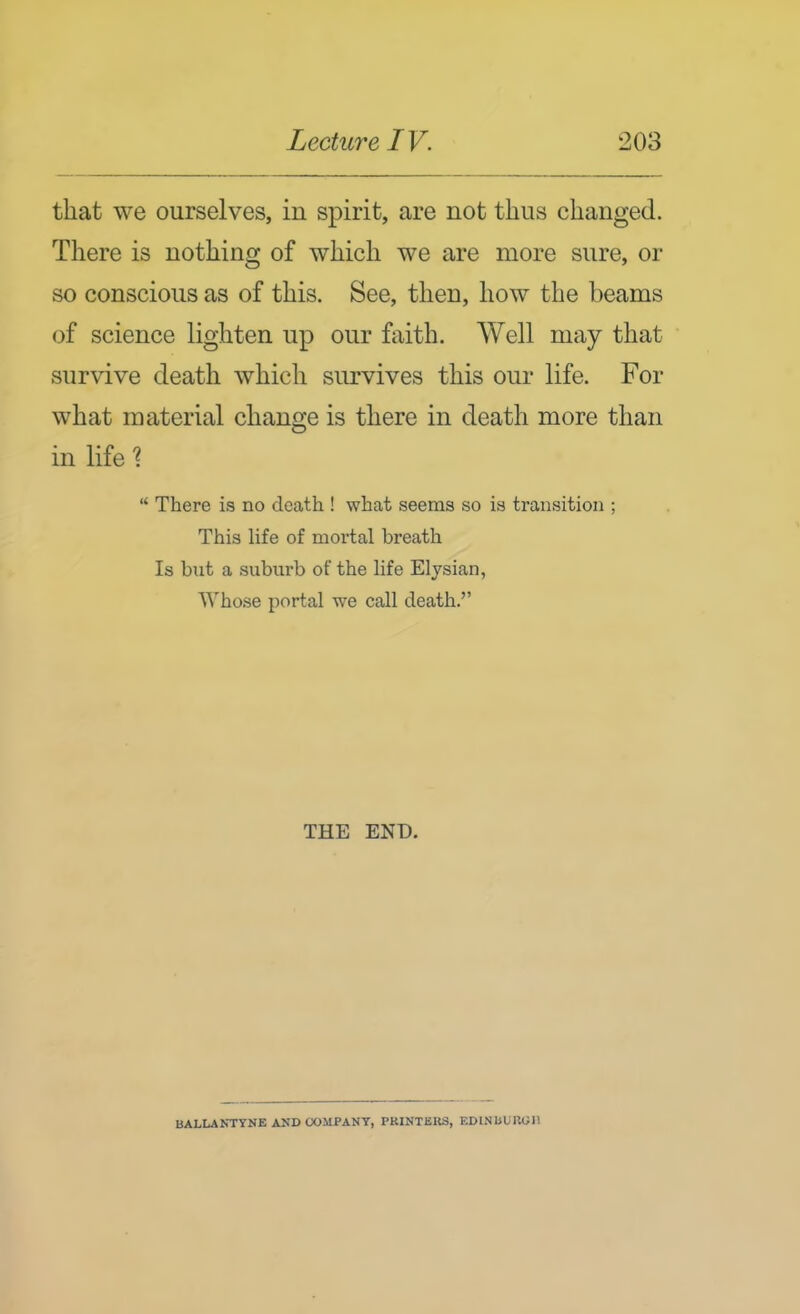that we ourselves, in spirit, are not thus changed. There is nothing of which we are more sure, or so conscious as of this. See, then, how the beams of science lighten up our faith. Well may that survive death which survives this our life. For what material change is there in death more than in life ?  There is no death ! what seems so is transition ; This life of mortal breath Is but a suburb of the life Elysian, Whose portal we call death. THE END. BALLANTYNE ASD CX)MPANT, PRINTERS, EDINBUROll