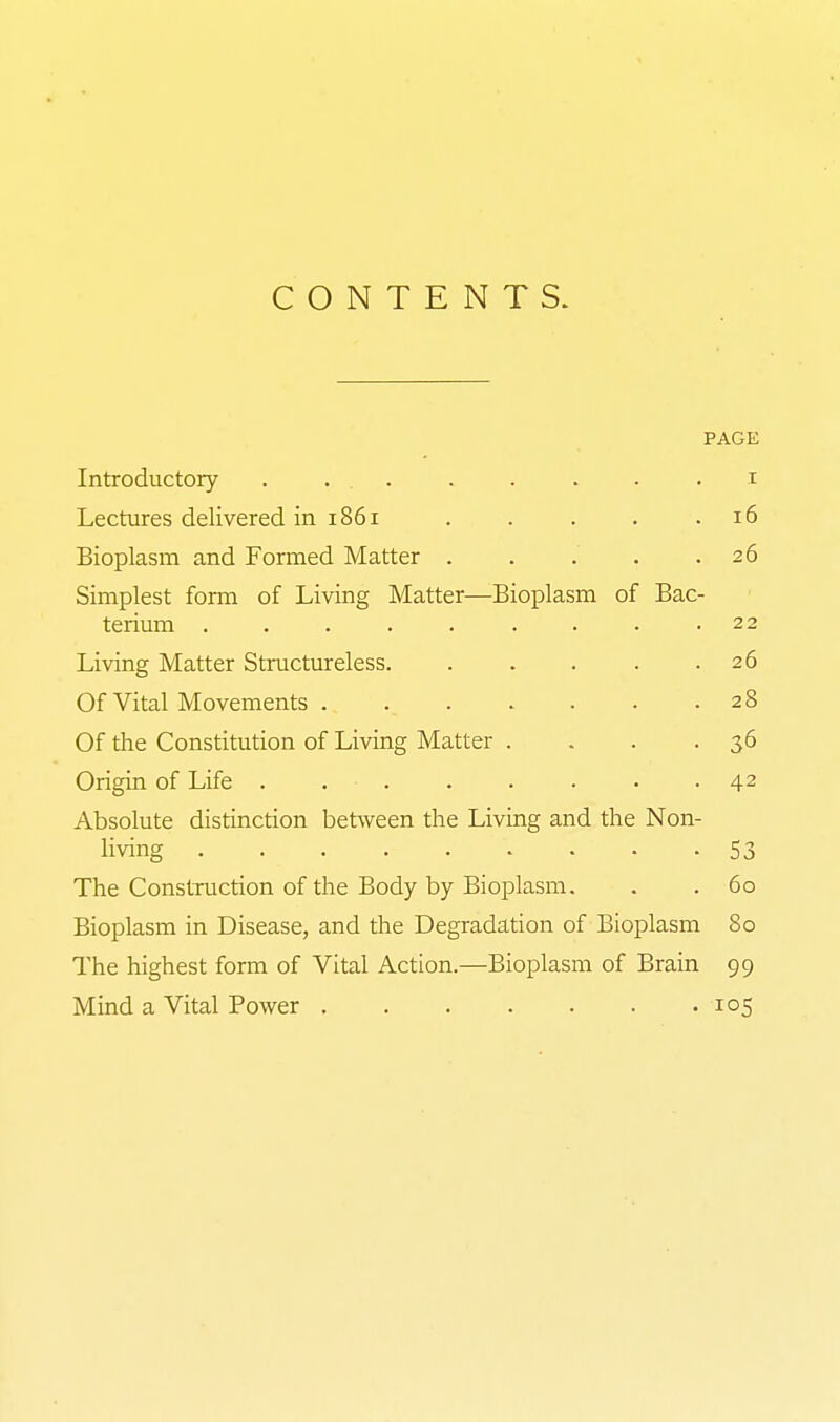 CONTENTS. PAGE Introductory . ... . . . . . i Lectures delivered in 1861 . . . . .16 Bioplasm and Formed Matter . . . . .26 Simplest foma of Living Matter—Bioplasm of Bac- terium . . . . . . . . .22 Living Matter Structureless 26 Of Vital Movements 28 Of the Constitution of Living Matter . . . -36 Origin of Life 42 Absolute distinction between the Living and the Non- living 53 The Construction of the Body by Bioplasm. . . 60 Bioplasm in Disease, and the Degradation of Bioplasm 80 The highest form of Vital Action.—Bioplasm of Brain 99