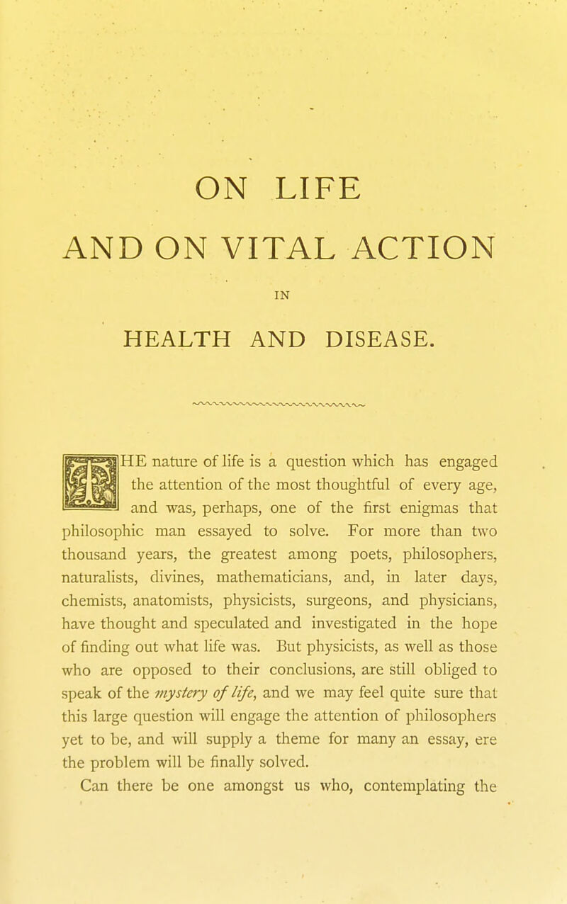 AND ON VITAL ACTION IN HEALTH AND DISEASE. |HE nature of life is a question which has engaged the attention of the most thoughtful of every age, and was, perhaps, one of the first enigmas that philosophic man essayed to solve. For more than two thousand years, the greatest among poets, philosophers, naturalists, divines, mathematicians, and, in later days, chemists, anatomists, physicists, surgeons, and physicians, have thought and speculated and investigated in the hope of finding out what life was. But physicists, as well as those who are opposed to their conclusions, are still obliged to speak of the mystery of life, and we may feel quite sure that this large question will engage the attention of pliilosophers yet to be, and will supply a theme for many an essay, ere the problem will be finally solved. Can there be one amongst us who, contemplating the