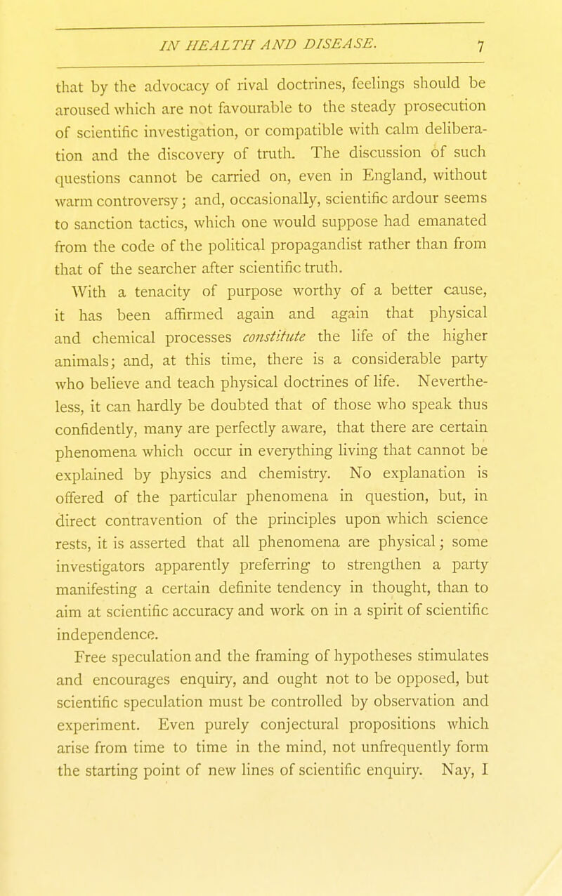 that by the advocacy of rival doctrines, feelings should be aroused which are not favourable to the steady prosecution of scientific investigation, or compatible with calm delibera- rion and the discovery of truth. The discussion of such questions cannot be carried on, even in England, without warm controversy; and, occasionally, scientific ardour seems to sanction tactics, which one would suppose had emanated from the code of the political propagandist rather than from that of the searcher after scientific truth. With a tenacity of purpose worthy of a better cause, it has been affirmed again and again that physical and chemical processes constitute the life of the higher animals; and, at this time, there is a considerable party who believe and teach physical doctrines of life. Neverthe- less, it can hardly be doubted that of those who speak thus confidently, many are perfectly aware, that there are certain phenomena which occur in everything living that cannot be explained by physics and chemistry. No explanation is offered of the particular phenomena in question, but, in direct contravention of the principles upon which science rests, it is asserted that all phenomena are physical; some investigators apparently preferring to strengthen a party manifesting a certain definite tendency in thought, than to aim at scientific accuracy and work on in a spirit of scientific independence. Free speculation and the framing of hypotheses stimulates and encourages enquiry, and ought not to be opposed, but scientific speculation must be controlled by observation and experiment. Even purely conjectural propositions which arise from time to time in the mind, not unfrequently form the starting point of new lines of scientific enquiry. Nay, I