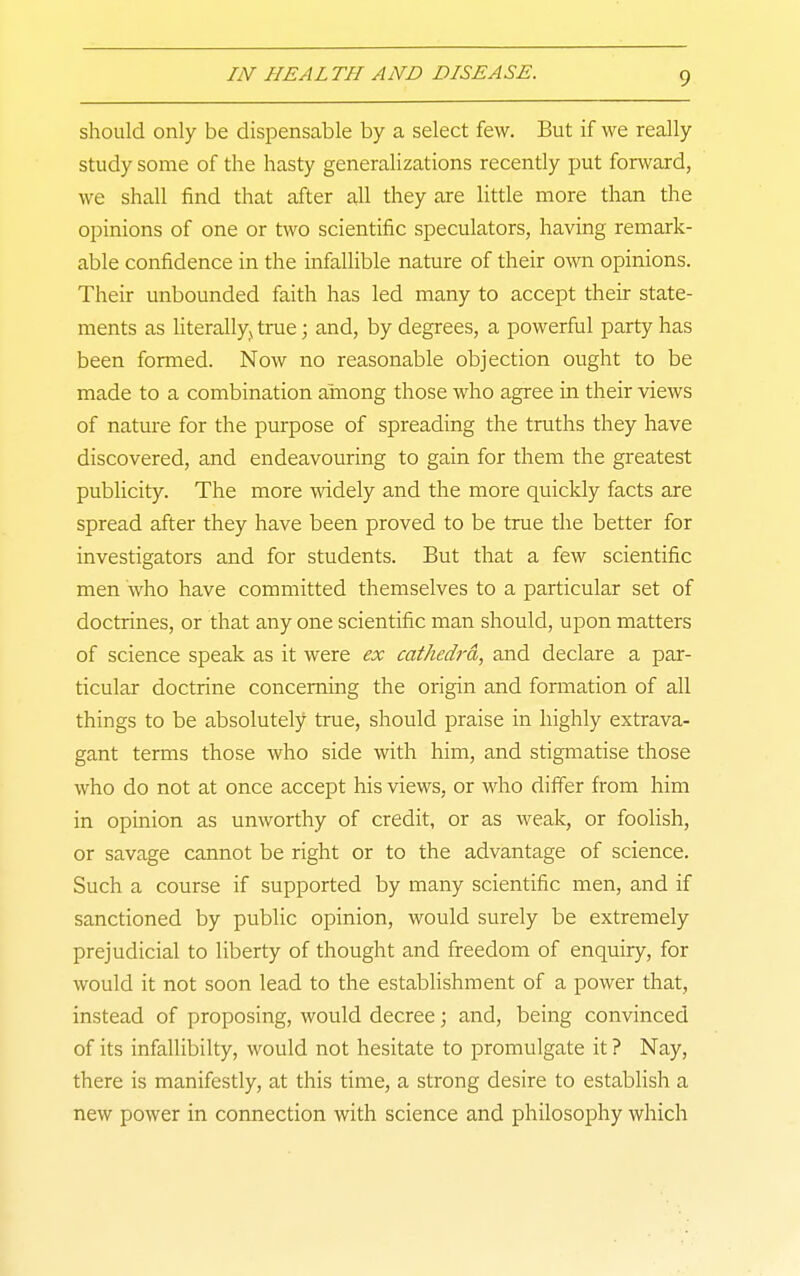 9 should only be dispensable by a select few. But if we really study some of the hasty generalizations recently put forward, we shall find that after all they are little more than the opinions of one or two scientific speculators, having remark- able confidence in the infallible nature of their own opinions. Their unbounded faith has led many to accept their state- ments as literallyj true; and, by degrees, a powerful party has been formed. Now no reasonable objection ought to be made to a combination among those who agree in their views of natm-e for the purpose of spreading the truths they have discovered, and endeavouring to gain for them the greatest publicity. The more widely and the more quickly facts are spread after they have been proved to be true the better for investigators and for students. But that a few scientific men who have committed themselves to a particular set of doctrines, or that any one scientific man should, upon matters of science speak as it were ex cat/iedj-d, and declare a par- ticular doctrine concerning the origin and formation of all things to be absolutely true, should praise in highly extrava- gant terms those who side with him, and stigmatise those who do not at once accept his views, or who differ from him in opinion as unworthy of credit, or as weak, or foolish, or savage cannot be right or to the advantage of science. Such a course if supported by many scientific men, and if sanctioned by public opinion, would surely be extremely prejudicial to liberty of thought and freedom of enquiry, for would it not soon lead to the establishment of a power that, instead of proposing, would decree; and, being convinced of its infallibilty, would not hesitate to promulgate it ? Nay, there is manifestly, at this time, a strong desire to estabHsh a new power in connection with science and philosophy which