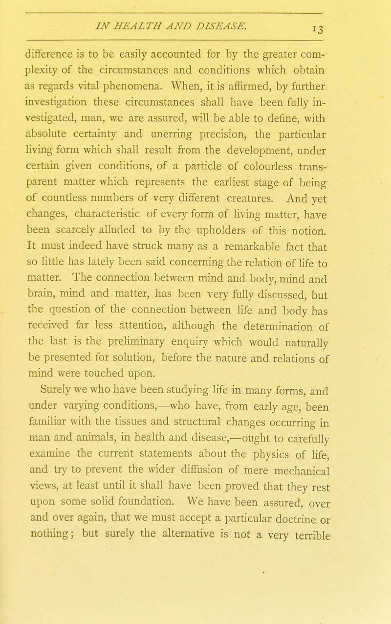 difference is to be easily accounted for by the greater com- plexity of the circumstances and conditions which obtain as regards vital phenomena. When, it is affirmed, by further investigation these circumstances shall have been fully in- vestigated, man, we are assured, will be able to define, with absolute certainty and unerring precision, the particular living form which shall result from the development, under certain given conditions, of a particle of colourless trans- parent matter which represents the earliest stage of being of countless numbers of very different creatures. And yet changes, characteristic of every form of living matter, have been scarcely alluded to by the upholders of this notion. It must indeed have struck many as a remarkable fact that so Httle has lately been said concerning the relation of life to matter. The connection between mind and body, mind and brain, mind and matter, has been very fully discussed, but the question of the connection between life and body has received far less attention, although the determination of the last is the preliminary enquiry which would naturally be presented for solution, before the nature and relations of mind were touched upon. Surely we who have been studying life in many forms, and under varying conditions,—who have, from early age, been familiar with the tissues and sti'uctural changes occurring in man and animals, in health and disease,—ought to carefully examine the current statements about the physics of life, and try to prevent the wider diffusion of mere mechanical views, at least until it shall have been proved that they rest upon some solid foundation. We have been assured, over and over again, that we must accept a particular doctrine or nothing; but surely the alternative is not a very terrible