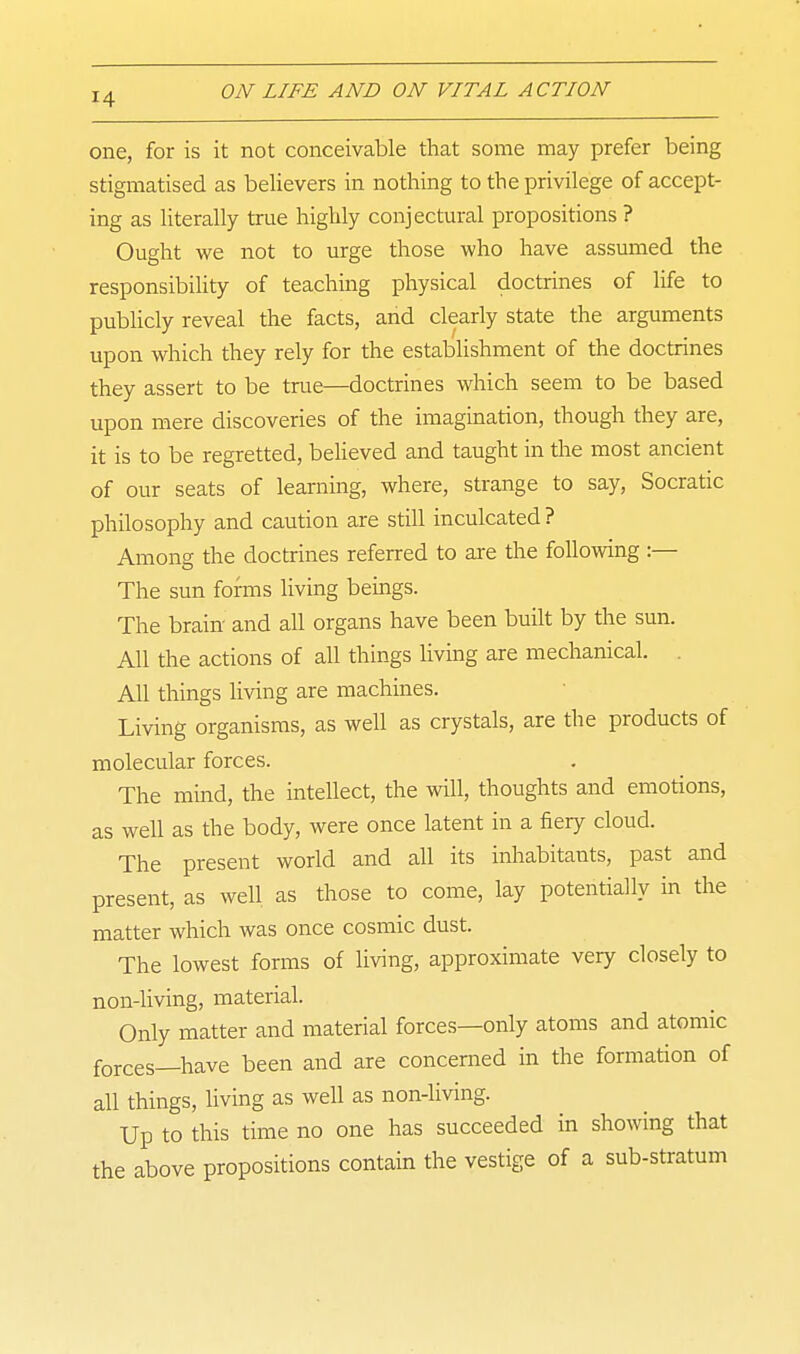 one, for is it not conceivable that some may prefer being stigmatised as believers in nothing to the privilege of accept- ing as literally true highly conjectural propositions ? Ought we not to urge those who have assumed the responsibility of teaching physical doctrines of life to publicly reveal the facts, and clearly state the arguments upon which they rely for the establishment of the doctrines they assert to be true—doctrines which seem to be based upon mere discoveries of the imagination, though they are, it is to be regretted, beHeved and taught in the most ancient of our seats of learning, where, strange to say, Socratic philosophy and caution are still inculcated ? Among the doctrines referred to are the following :— The sun forms living beings. The brain- and all organs have been built by the sun. All the actions of all things living are mechanical. . All things living are machines. Living organisms, as well as crystals, are the products of molecular forces. The mind, the intellect, the will, thoughts and emotions, as well as the body, were once latent in a fiery cloud. The present world and all its inhabitants, past and present, as well as those to come, lay potentially in the matter which was once cosmic dust. The lowest forms of living, approximate very closely to non-living, material. Only matter and material forces—only atoms and atomic forces—have been and are concerned in the formation of all things, living as well as non-living. Up to this time no one has succeeded in showing that the above propositions contain the vestige of a sub-stratum