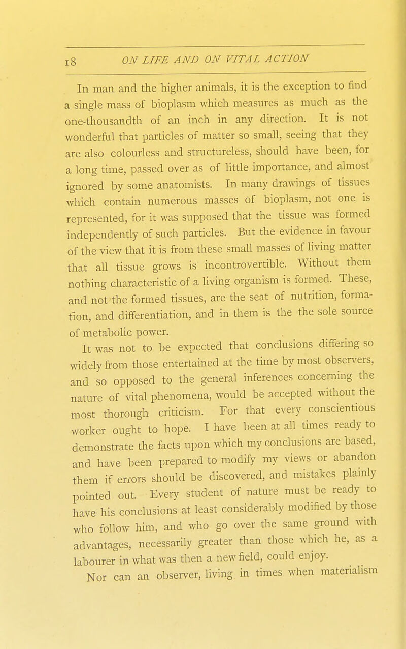 111 man and the higher animals, it is the exception to find a single mass of bioplasm which measures as much as the one-thousandth of an inch in any direction. It is not wonderful that particles of matter so small, seeing that they are also colourless and structureless, should have been, for a long time, passed over as of little importance, and almost ignored by some anatomists. In many drawings of tissues which contain numerous masses of bioplasm, not one is represented, for it was supposed that the tissue was formed independently of such particles. But the evidence in favour of the view that it is from these small masses of living matter that all tissue grows is incontrovertible. Without them nothing characteristic of a living organism is formed. These, and not-the formed tissues, are the seat of nutrition, foraia- tlon, and differentiation, and in them is the the sole source of metabolic power. It was not to be expected that conclusions differing so widely from those entertained at the time by most observers, and so opposed to the general inferences concerning the nature of vital phenomena, would be accepted without the most thorough criticism. For that every conscientious worker ought to hope. I have been at all times ready to demonstrate the facts upon which my conclusions are based, and have been prepared to modify my views or abandon them if errors should be discovered, and mistakes plainly pointed out. Eveiy student of nature must be ready to have his conclusions at least considerably modified by those who follow him, and who go over the same ground with advantages, necessarily greater than those which he, as a labourer in what was then a new field, could enjoy. Nor can an observer, living in times when materialism
