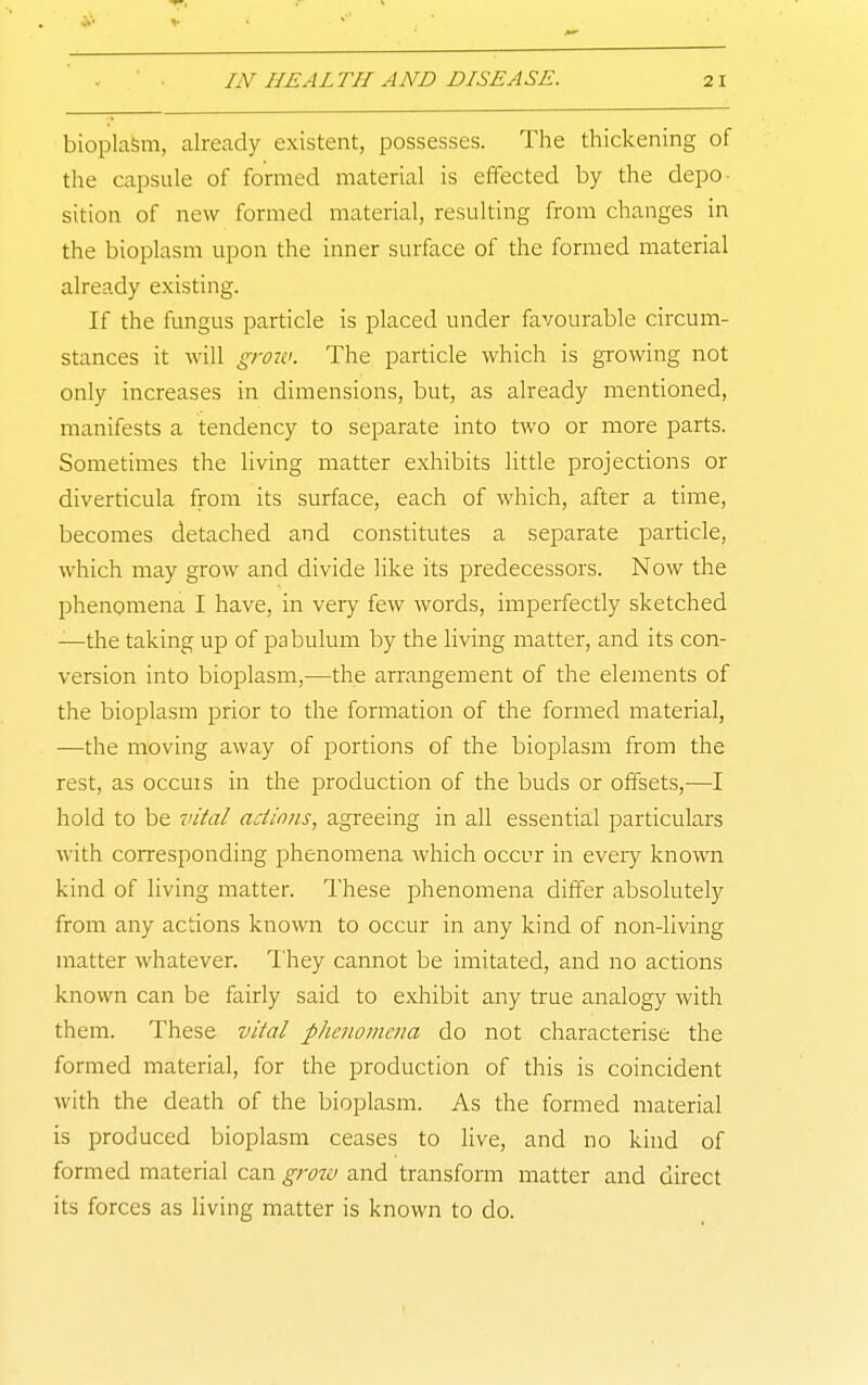 bioplasm, already existent, possesses. The thickening of the capsule of formed material is effected by the depo- sition of new formed material, resulting from changes in the bioplasm upon the inner surface of the formed material already existing. If the fungus particle is placed under favourable circum- stances it will groiv. The particle which is growing not only increases in dimensions, but, as already mentioned, manifests a tendency to separate into two or more parts. Sometimes the living matter exhibits little projections or diverticula from its surface, each of which, after a time, becomes detached and constitutes a separate particle, which may grow and divide like its predecessors. Now the phenomena I have, in very few words, imperfectly sketched —the taking up of pabulum by the living matter, and its con- version into bioplasm,—the arrangement of the elements of the bioplasm prior to the formation of the formed material, —the moving away of portions of the bioplasm from the rest, as occuis in the production of the buds or offsets,—I hold to be vital actions, agreeing in all essential particulars with corresponding phenomena which occur in eveiy known kind of living matter. These phenomena differ absolutely from any actions known to occur in any kind of non-living matter whatever. They cannot be imitated, and no actions known can be fairly said to exhibit any true analogy with them. These vital pJicnomeiia do not characterise the formed material, for the production of this is coincident with the death of the bioplasm. As the formed material is produced bioplasm ceases to live, and no kind of formed material can grow and transform matter and direct its forces as living matter is known to do.