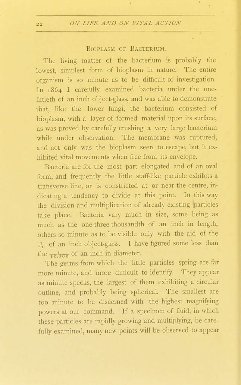 Bioplasm of Bacterium. The living matter of the bacterium is probably the lowest, simplest form of bioplasm in nature. The entire organism is so minute as to be difficult of investigation. In 1864 I carefully examined bacteria under the one- fiftieth of an inch object-glass, and was able to demonstrate that, like the lower fungi, the bacterium consisted of bioplasm, with a layer of formed material upon its surface, as was proved by carefully crushing a very large bacterium Avhile under observation. The membrane was ruptured, and not only was the bioplasm seen to escape, but it ex- hibited vital movements when free from its envelope. Bacteria are for the most part elongated and of an oval form, and frequently the little staff-like particle exhibits a transverse line, or is constricted at or near the centre, in- dicating a tendency to divide at this point. Tn this way the division and multiplication of already existing particles take place. Bacteria vaiy much in size, some being as much as the one-three-thousandth of an inch in length, others so minute as to be visible only with the aid of the -gV of an inch object-glass. I have figured some less than the -ro.TJoo of an inch in diameter. The germs from which the little particles spring are far more minute, and more difficult to identify. They appear as minute specks, the largest of them exhibiting a circular outline, and probably being spherical. The smallest are too minute to be discerned with the highest magnifying powers at our command. If a specimen of fluid, in which these particles are rapidly growing and multiplying, be care- fully examined, many new points will be observed to appear