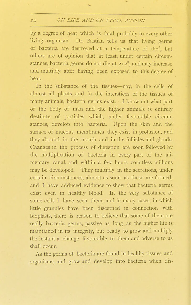 by a degree of heat which is fatal probably to every other living • organism. Dr. Bastian tells us that living germs of bacteria are destroyed at a temperature of i6o°, but others are of opinion that at least, under certain circum- stances, bacteria germs do not die at 212°, and may increase and multiply after having been exposed to this degree of heat. In the substance of the tissues—nay, in the cells of almost all plants, and in the interstices of the tissues of many animals, bacteria germs exist. 1 know not what part of the body of man and the higher animals is entirely destitute of particles which, under favourable circum- stances, develop into bacteria. Upon the skin and the surface of mucous membranes they exist in profusion, and they abound in the mouth and in the follicles and glands. Changes in the process of digestion are soon followed by the multiplication of bacteria in every part of the ali- mentary canal, and within a few hours countless millions may be developed. They multiply in the secretions, under certain circumstances, almost as soon as these are formed, and I have adduced evidence to show that bacteria germs exist even in healthy blood. In the very substance of some cells I have seen them, and in many cases, in which little granules have been discerned in connection with bioplasts, there is reason to believe that some of them are really bacteria germs, passive as long as the higher life is maintained in its integrity, but ready to grow and multiply the instant a change favourable to them and adverse to us shall occur. As the germs of bacteria are found in healthy tissues and organisms, and grow and develop into bacteria when dis-