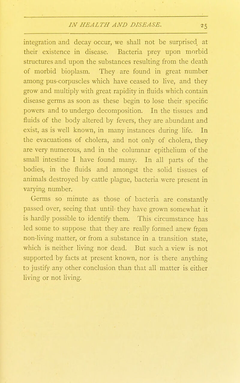 integration and decay occur, we sliall not be surprised at their existence in disease. Bacteria prey upon morbid structures and upon the substances resulting from the death of morbid bioplasm. They are found in great number among pus-corpuscles which have ceased to live, and they grow and multiply with gi-eat rapidity in fluids which contain disease germs as soon as these begin to lose their. specific powers and to undergo decomposition. In the tissues and fluids of the body altered by fevers, they are abundant and exist, as is well known, in many instances during life. In the evacuations of cholera, and not only of cholera, they are very numerous, and in the columnar epithelium of the small intestine I have found many. In all parts of the bodies, in the fluids and amongst the solid tissues of animals destroyed by cattle plague, bacteria were present in varying number. Germs so minute as those of bacteria are constantly passed over, seeing that until they have grown somewhat it is hardly possible to identify them. This circumstance has led some to suppose that they are really formed anew frpm non-living matter, or from a substance in a transition state, which is neither living nor dead. But such a view is not supported by facts at present known, nor is there anything to justify any other conclusion than that all matter is either living or not living.