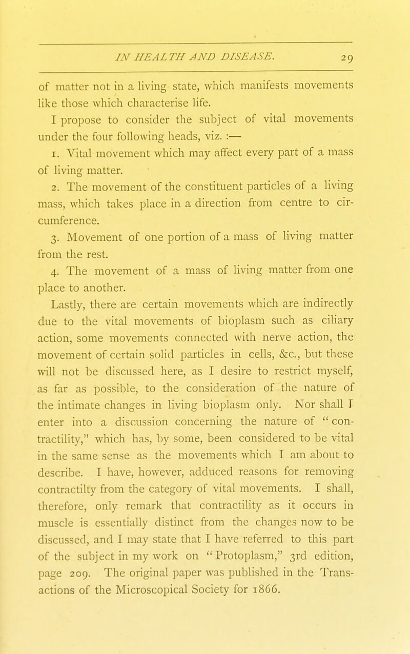 of matter not in a living state, wliich manifests movements like those which characterise life. I propose to consider the subject of vital movements under the four following heads, viz. :— 1. Vital movement which may affect every part of a mass of living matter. 2. The movement of the constituent particles of a living mass, which takes place in a direction from centre to cir- cumference. 3. Movement of one portion of a mass of Hving matter from the rest. 4. The movement of a mass of living matter from one place to another. Lastly, there are certain movements which are indirectly due to the vital movements of bioplasm such as ciliary action, some movements connected with nerve action, the movement of certain solid particles in cells, &c., but these will not be discussed here, as I desire to restrict myself, as far as possible, to the consideration of the nature of the intimate changes in living bioplasm only. Nor shall I enter into a discussion concerning the nature of  con- tractility, which has, by some, been considered to be vital in the same sense as the movements which I am about to describe. I have, however, adduced reasons for removing contractilty from the category of vital movements. I shall, therefore, only remark that contractility as it occurs in muscle is essentially distinct from the changes now to be discussed, and I may state that I have referred to this part of the subject in my work on Protoplasm, 3rd edition, page 209. The original paper was published in the Trans- actions of the Microscopical Society for 1866.