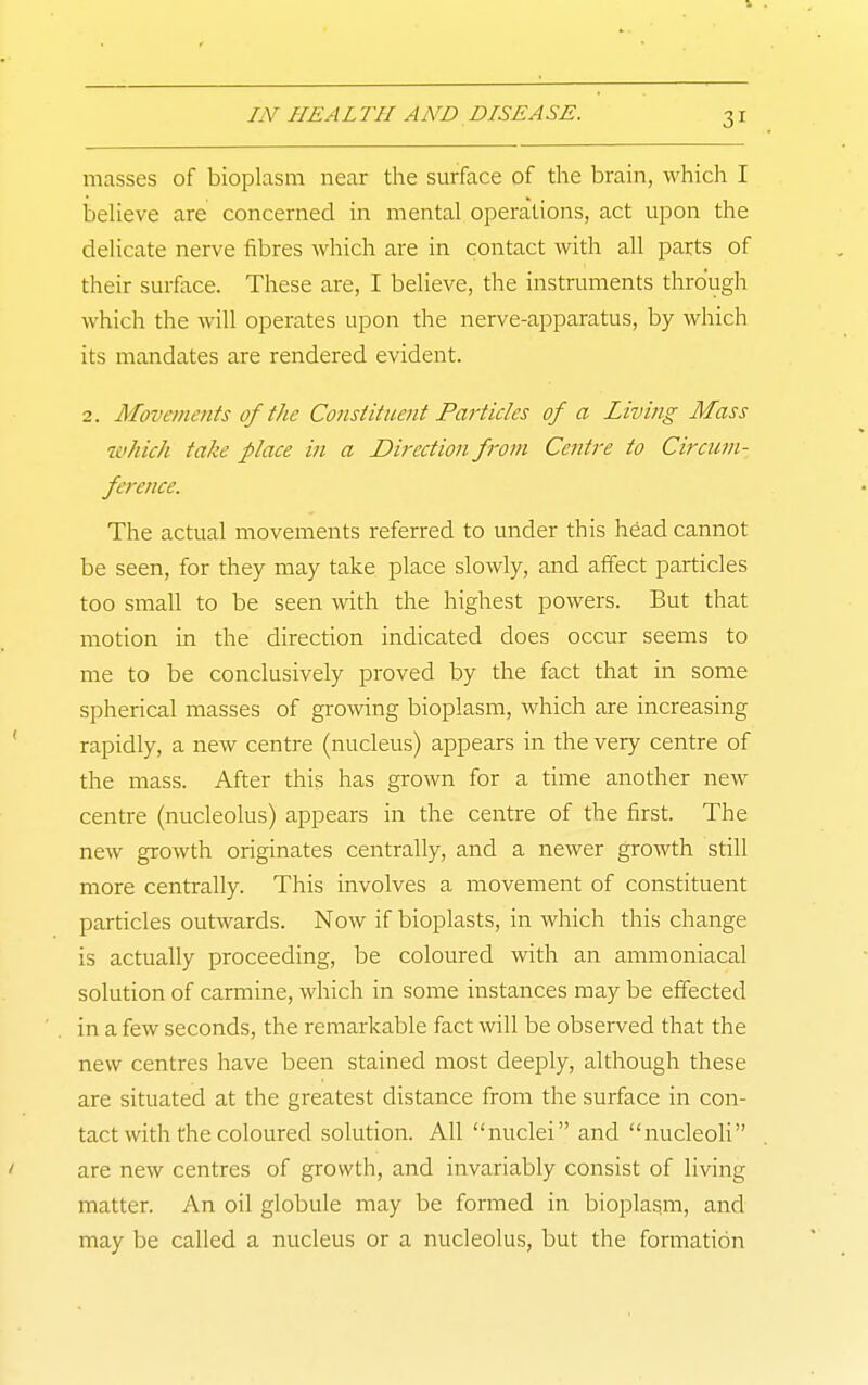 masses of bioplasm near the surface of the brain, which I believe are concerned in mental operations, act upon the delicate nerve fibres which are in contact with all parts of their surface. These are, I believe, the instruments through which the will operates upon the nerve-apparatus, by which its mandates are rendered evident. 2. Movements of the Constituent Particles of a Living Mass which take place in a Direction from Centre to Circum- ference. The actual movements referred to under this head cannot be seen, for they may take place slowly, and affect particles too small to be seen with the highest powers. But that motion in the direction indicated does occur seems to me to be conclusively proved by the fact that in some spherical masses of growing bioplasm, which are increasing rapidly, a new centre (nucleus) appears in the very centre of the mass. After this has grown for a time another new centre (nucleolus) appears in the centre of the first. The new growth originates centrally, and a newer growth still more centrally. This involves a movement of constituent particles outwards. Now if bioplasts, in which this change is actually proceeding, be coloured with an ammoniacal solution of carmine, which in some instances may be effected in a few seconds, the remarkable fact will be observed that the new centres have been stained most deeply, although these are situated at the greatest distance from the surface in con- tact with the coloured solution. All nuclei and nucleoH are new centres of growth, and invariably consist of living matter. An oil globule may be formed in bioplasm, and may be called a nucleus or a nucleolus, but the formation