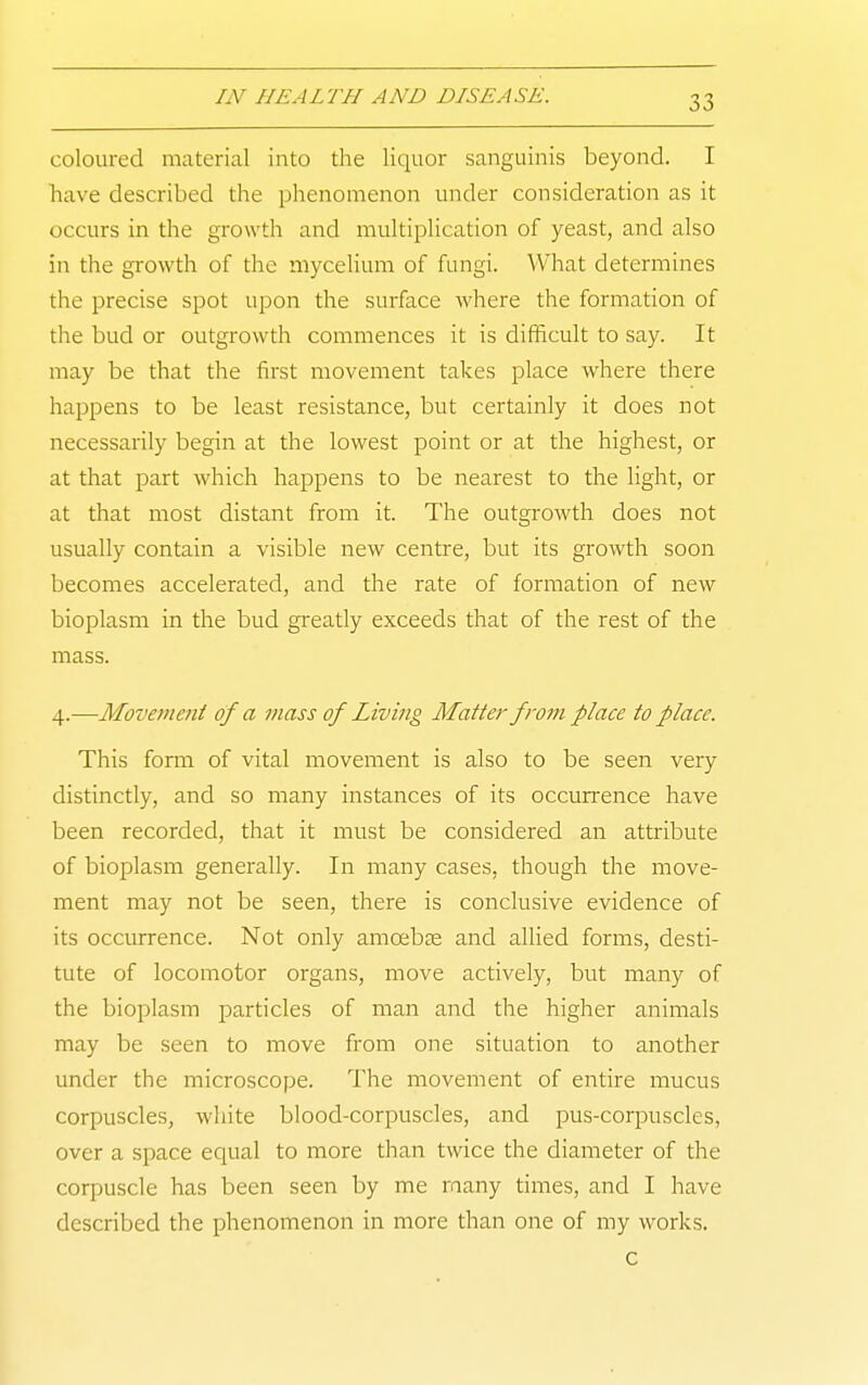 coloured material into the liquor sanguinis beyond. I have described the phenomenon under consideration as it occurs in the growth and multiplication of yeast, and also in the growth of the mycelium of fungi. What determines the precise spot upon the surface where the formation of the bud or outgrowth commences it is difficult to say. It may be that the first movement takes place where there happens to be least resistance, but certainly it does not necessarily begin at the lowest point or at the highest, or at that part which happens to be nearest to the light, or at that most distant from it. The outgrowth does not usually contain a visible new centre, but its growth soon becomes accelerated, and the rate of formation of new bioplasm in the bud greatly exceeds that of the rest of the mass. 4.—Movement of a mass of Living Matter from place to place. This fomi of vital movement is also to be seen very distinctly, and so many instances of its occurrence have been recorded, that it must be considered an attribute of bioplasm generally. In many cases, though the move- ment may not be seen, there is conclusive evidence of its occurrence. Not only amoebse and allied forms, desti- tute of locomotor organs, move actively, but many of the bioplasm particles of man and the higher animals may be seen to move from one situation to another under the microscope. The movement of entire mucus corpuscles, white blood-corpuscles, and pus-corpuscles, over a space equal to more than twice the diameter of the corpuscle has been seen by me many times, and I have described the phenomenon in more than one of my works. c