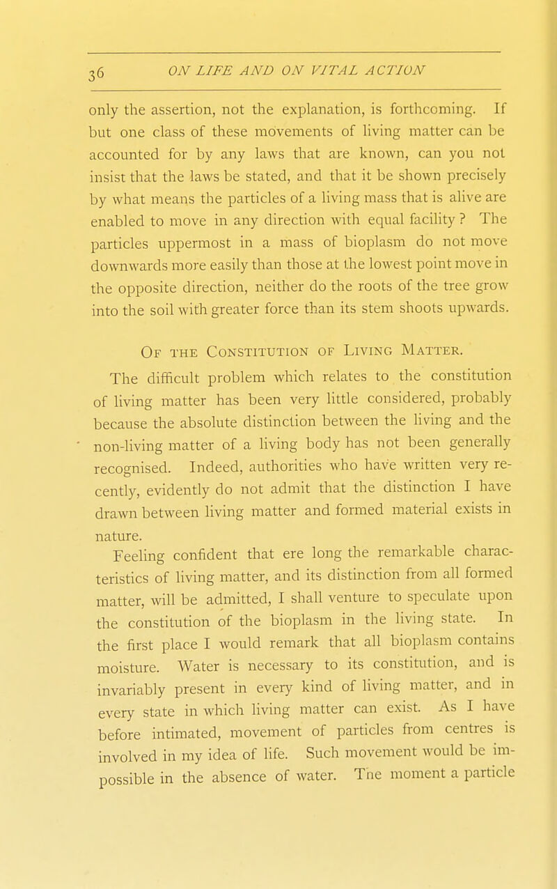 only the assertion, not the explanation, is forthcoming. If but one class of these movements of living matter can be accounted for by any laws that are known, can you not insist that the laws be stated, and that it be shown precisely by what means the particles of a living mass that is alive are enabled to move in any direction with equal facility ? The particles uppermost in a mass of bioplasm do not move downwards more easily than those at the lowest point move in the opposite direction, neither do the roots of the tree grow into the soil with greater force than its stem shoots upwards. Of the Constitution of Living Matter. The difficult problem which relates to the constitution of living matter has been very little considered, probably because the absolute distinction between the living and the non-living matter of a living body has not been generally recognised. Indeed, authorities who have written very re- cently, evidently do not admit that the distinction I have drawn between living matter and formed material exists in nature. Feeling confident that ere long the remarkable charac- teristics of living matter, and its distinction from all formed matter, will be admitted, I shall venture to speculate upon the constitution of the bioplasm in the living state. In the first place I would remark that all bioplasm contains moisture. Water is necessary to its constitution, and is invariably present in every kind of living matter, and m every state in which living matter can exist. As I have before intimated, movement of particles from centres is involved in my idea of life. Such movement would be im- possible in the absence of water. Trie moment a particle