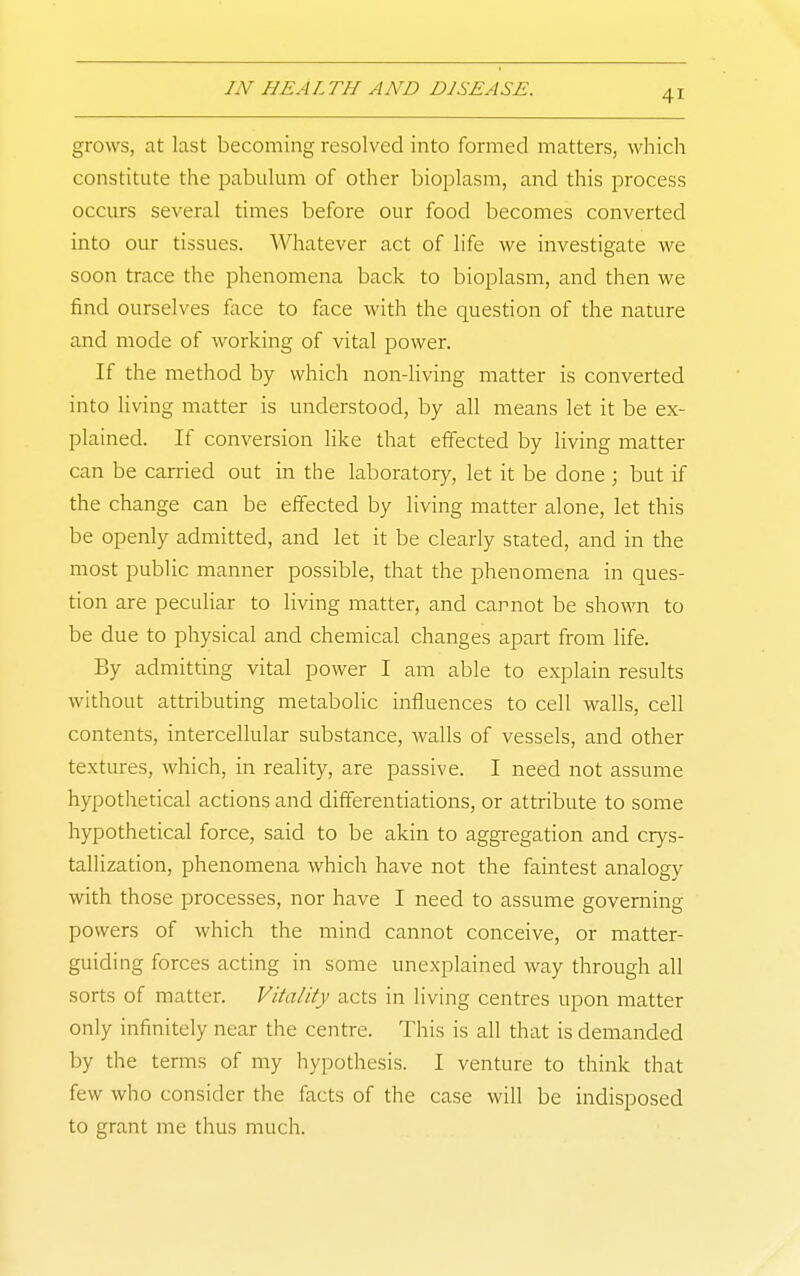 grows, at last becoming resolved into formed matters, which constitute the pabulum of other bioplasm, and this process occurs several times before our food becomes converted into our tissues. Whatever act of life we investigate we soon trace the phenomena back to bioplasm, and then we find ourselves face to face with the question of the nature and mode of working of vital power. If the method by which non-living matter is converted into living matter is understood, by all means let it be ex- plained. If conversion like that effected by living matter can be carried out in the laboratory, let it be done ; but if the change can be effected by living matter alone, let this be openly admitted, and let it be clearly stated, and in the most public manner possible, that the phenomena in ques- tion are peculiar to living matter, and cannot be shown to be due to physical and chemical changes apart from life. By admitting vital power I am able to explain results without attributing metabolic influences to cell walls, cell contents, intercellular substance, walls of vessels, and other textures, which, in reality, are passive. I need not assume hypothetical actions and differentiations, or attribute to some hypothetical force, said to be akin to aggregation and crys- tallization, phenomena which have not the faintest analogy with those processes, nor have I need to assume governing powers of which the mind cannot conceive, or matter- guiding forces acting in some unexplained way through all sorts of matter. Vitality acts in living centres upon matter only infinitely near the centre. This is all that is demanded by the terms of my hypothesis. I venture to think that few who consider the facts of the case will be indisposed to grant me thus much.