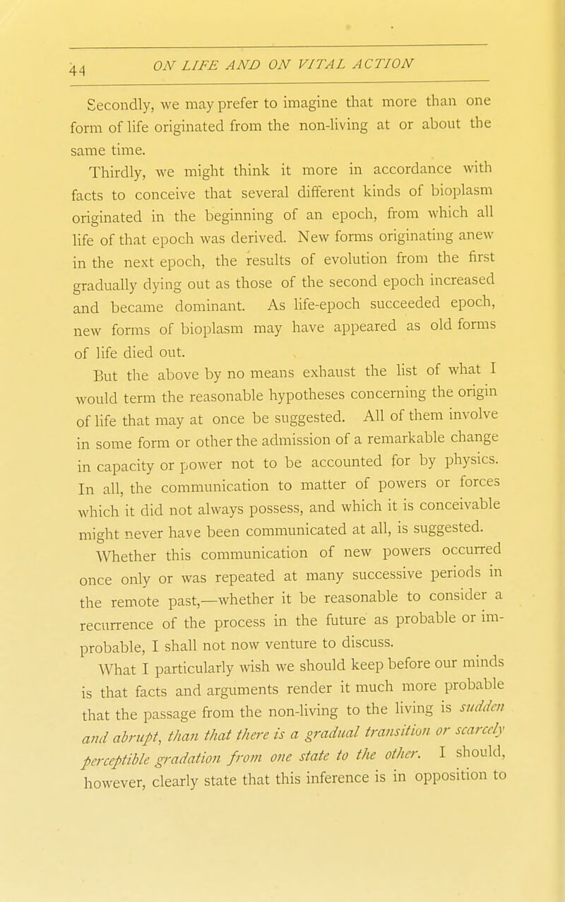 Secondly, we may prefer to imagine that more than one form of hfe originated from the non-Hving at or about the same time. Thirdly, we might think it more in accordance with facts to conceive that several different kinds of bioplasm originated in the beginning of an epoch, from which all life of that epoch was derived. New foniis originating anew in the next epoch, the results of evolution from the first gradually dying out as those of the second epoch increased and became dominant. As Hfe-epoch succeeded epoch, new forms of bioplasm may have appeared as old forms of life died out. But the above by no means exhaust the hst of what I would term the reasonable hypotheses concerning the origin of life that may at once be suggested. All of them involve in some form or other the admission of a rei-narkable change in capacity or power not to be accounted for by physics. In all, the communication to matter of powers or forces which it did not always possess, and which it is conceivable might never have been communicated at all, is suggested. Whether this communication of new powers occurred once only or was repeated at many successive periods in the remote past,—whether it be reasonable to consider a recurrence of the process in the future as probable or im- probable, I shall not now venture to discuss. What I particularly wish we should keep before our minds is that facts and arguments render it much more probable that the passage from the non-living to the living is sudden ami abrupt, than that there is a gradual transition or scarcely perceptible gradation from one state to the other. I should, however, clearly state that this inference is in opposition to