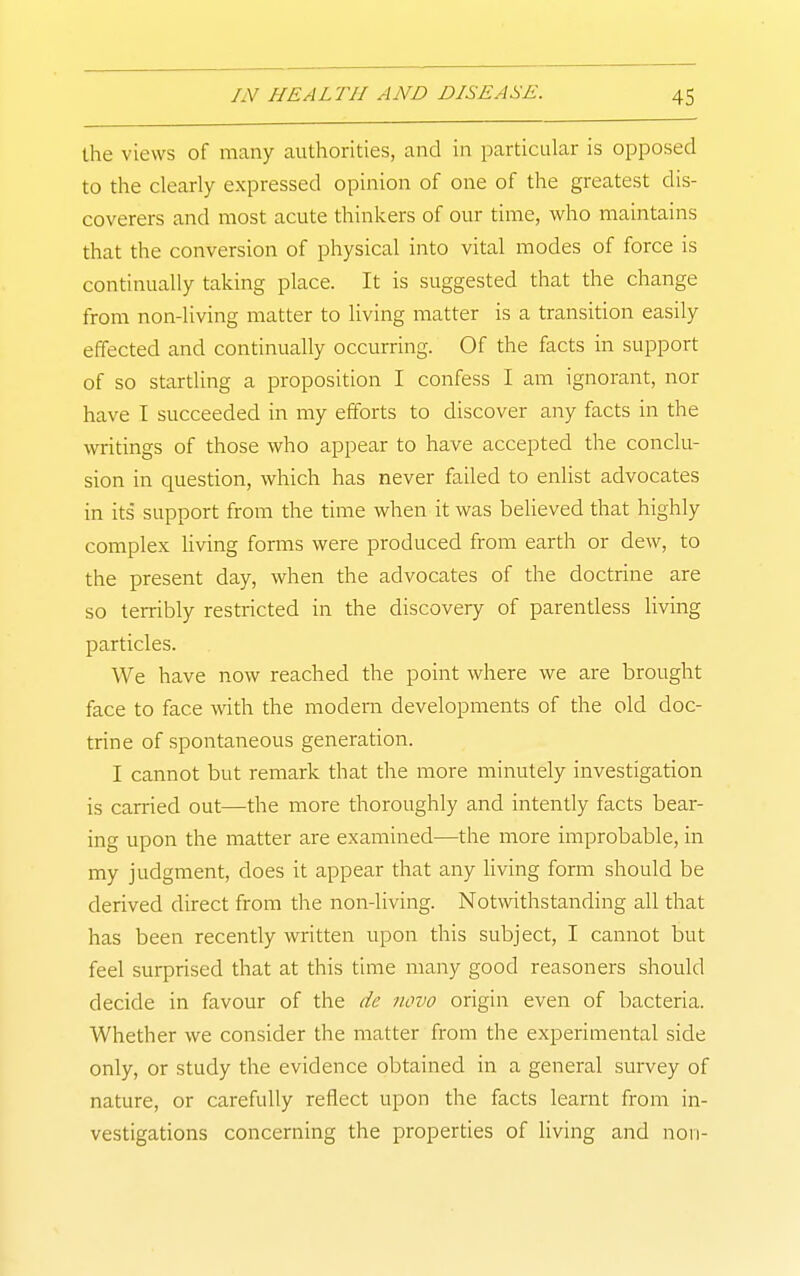 the views of many authorities, and in particular is opposed to the clearly expressed opinion of one of the greatest dis- coverers and most acute thinkers of our time, who maintains that the conversion of physical into vital modes of force is continually taking place. It is suggested that the change from non-living matter to living matter is a transition easily effected and continually occurring. Of the facts in support of so startling a proposition I confess I am ignorant, nor have T succeeded in my efforts to discover any facts in the writings of those who appear to have accepted the conclu- sion in question, which has never failed to enlist advocates in its support from the time when it was believed that highly complex living forms were produced from earth or dew, to the present day, when the advocates of the doctrine are so terribly restricted in the discovery of parentiess living particles. We have now reached the point where we are brought face to face with the modern developments of the old doc- trine of spontaneous generation. I cannot but remark that the more minutely investigation is earned out—the more thoroughly and intently facts bear- ing upon the matter are examined—the more improbable, in my judgment, does it appear that any Hving form should be derived direct from the non-living. Notwithstanding all that has been recently written upon this subject, I cannot but feel surprised that at this time many good reasoners should decide in favour of the de novo origin even of bacteria. Whether we consider the matter from the experimental side only, or study the evidence obtained in a general survey of nature, or carefully reflect upon the facts learnt from in- vestigations concerning the properties of living and noii-