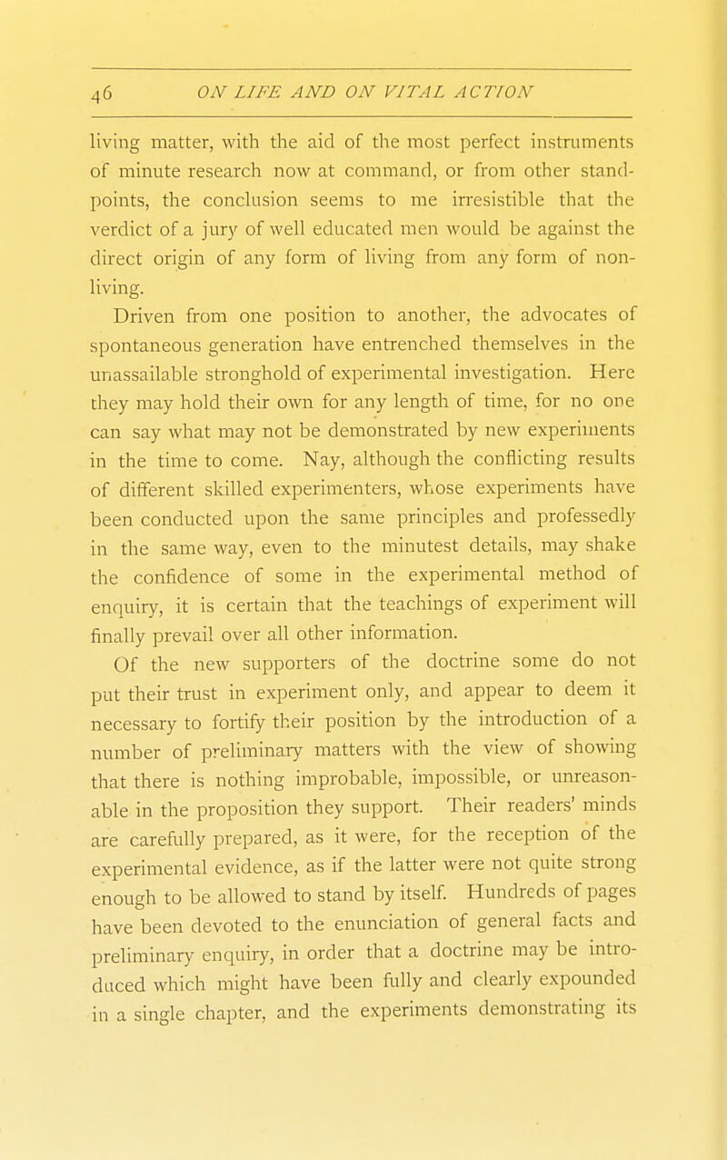 living matter, with the aid of the most perfect instruments of minute research now at command, or from other stand- points, the conckision seems to me irresistible that the verdict of a jur)' of Avell educated men would be against the direct origin of any form of living from any form of non- living. Driven from one position to another, the advocates of spontaneous generation have entrenched themselves in the unassailable stronghold of experimental investigation. Here they may hold their own for any length of time, for no one can say what may not be demonstrated by new experiments in the time to come. Nay, although the conflicting results of different skilled experimenters, whose experiments have been conducted upon the same principles and professedly in the same way, even to the minutest details, may shake the confidence of some in the experimental method of enquiry, it is certain that the teachings of experiment will finally prevail over all other information. Of the new supporters of the doctrine some do not put their trust in experiment only, and appear to deem it necessary to fortify their position by the introduction of a number of preliminary matters with the view of showing that there is nothing improbable, impossible, or unreason- able in the proposition they support. Their readers' minds are carefully prepared, as it were, for the reception of the experimental evidence, as if the latter were not quite strong enough to be allowed to stand by itself. Hundreds of pages have been devoted to the enunciation of general facts and preliminary enquiry, in order that a doctrine may be intro- duced which might have been fully and clearly expounded in a single chapter, and the experiments demonstrating its