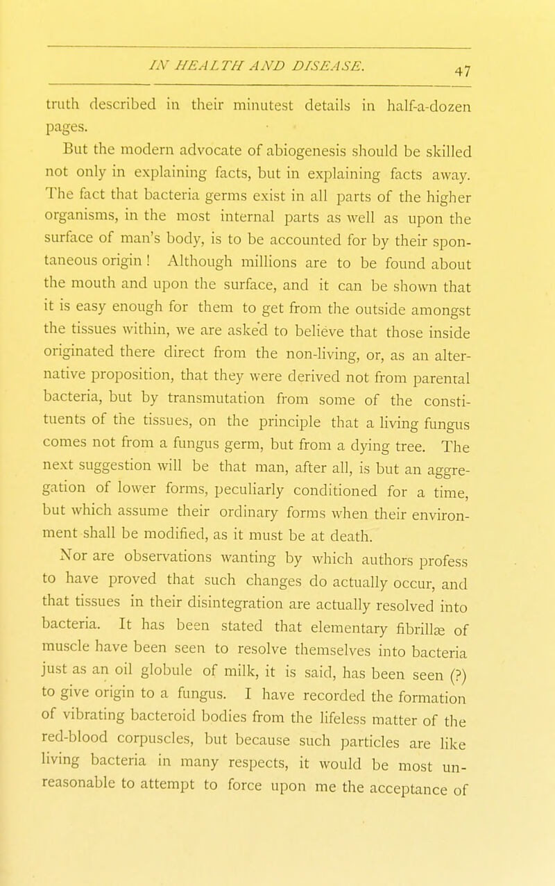 truth described in their minutest details in half-a-dozen pages. But the modern advocate of abiogenesis should be skilled not only in explaining facts, but in explaining facts away. The fact that bacteria germs exist in all parts of the higher organisms, in the most internal parts as well as upon the surface of man's body, is to be accounted for by their spon- taneous origin ! Although millions are to be found about the mouth and upon the surface, and it can be shown that it is easy enough for them to get from the outside amongst the tissues within, we are asked to believe that those inside originated there direct from the non-living, or, as an alter- native proposition, that they were derived not from parental bacteria, but by transmutation from some of the consti- tuents of the tissues, on the principle that a living fungus comes not from a fungus germ, but from a dying tree. The next suggestion will be that man, after all, is but an aggre- gation of lower forms, peculiarly conditioned for a time, but which assume their ordinary forms when their environ- ment shall be modified, as it must be at death. Nor are observations wanting by which authors profess to have proved that such changes do actually occur, and that tissues in their disintegration are actually resolved into bacteria. It has been stated that elementary fibrilte of muscle have been seen to resolve themselves into bacteria just as an oil globule of milk, it is said, has been seen (?) to give origin to a fungus. I have recorded the formation of vibrating bacteroid bodies from the lifeless matter of the red-blood corpuscles, but because such particles are like living bacteria in many respects, it would be most un- reasonable to attempt to force upon me the acceptance of