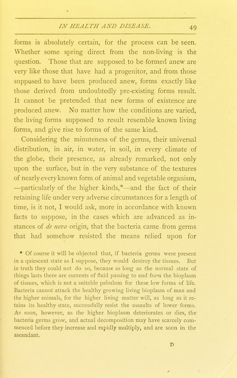 forms is absolutely certain, for the process can be seen. Whether some spring direct from the non-living is the question. Those that are supposed to be^ formed anew are very like those that have had a progenitor, and from those supposed to have been produced anew, forms exactly like those derived from undoubtedly pre-existing forms result. It cannot be pretended that new forms of existence are produced anew. No matter how the conditions are varied, the living forms supposed to result resemble known living forms, and give rise to forms of the same kind. Considering the minuteness of the germs, their universal distribution, in air, in water, in soil, in every climate of the globe, their presence, as already remarked, not only upon the surface, but in the very substance of the textures of nearly eveiy known fonn of animal and vegetable organism, —particularly of the higher kinds,*—and the fact of their retaining life under very adverse circumstances for a length of time, is it not, I would ask, more in accordance with kno^vn facts to suppose, in the cases which are advanced as in- stances of de novo origin, that the bacteria came from germs that had somehow resisted the means relied upon for • Of course it will be objected that, if bacteria genns were present in a quiescent state as I suppose, they would destroy the tissues. But in truth they could not do so, because as long as the normal state of things lasts there are currents of fluid passing to and from the bioplasm of tissues, which is not a suitable pabulum for these low forms of life. Bacteria cannot attack the healthy growing living bioplasm of man and the higher animals, for the higher living matter will, as long as it re- tains its healthy state, successfully resist the assaults of lower forms. As soon, however, as the higher bioplasm deteriorates or dies, the bacteria germs grow, and actual decomposition may have scarcely com- menced before they increase and rapidly multiply, and are soon in the ascendant. D