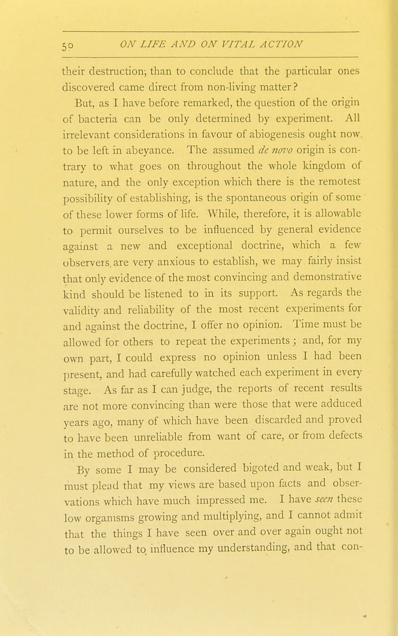 their destruction-, than to conclude that the particular ones discovered came direct from non-living matter ? But, as I have before remarked, the question of the origin of bacteria can be only determined by experiment. All irrelevant considerations in favour of abiogenesis ought now to be left in abeyance. The assumed de 7iovo origin is con- trary to what goes on throughout the whole kingdom of nature, and the only exception which there is the remotest possibility of establishing, is the spontaneous origin of some of these lower forms of life. While, therefore, it is allowable to permit ourselves to be influenced by general evidence against a new and exceptional doctrine, which a few observers, are very anxious to estabhsh, we may fairly insist that only evidence of the most convincing and demonstrative kind should be Hstened to in its support. As regards the validity and reHability of the most recent experiments for and against the doctrine, I offer no opinion. Time must be allowed for others to repeat the experiments ; and, for my own part, I could express no opinion unless I had been present, and had carefully watched each experiment in ever)' stage. As far as I can judge, the reports of recent results are not more convincing than were those that were adduced years ago, many of which have been discarded and proved to have been unrehable from want of care, or from defects in the method of procedure. By some I may be considered bigoted and weak, but I luust plead that my views are based upon facts and obser- vations which have much impressed me. I have seen these low organisms growing and multiplying, and I cannot admit that the things I have seen over and over again ought not to be allowed to influence my understanding, and that con-