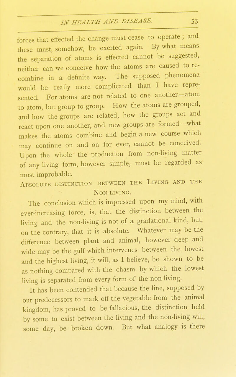 forces that effected the change must cease to operate ; and these must, somehow, be exerted again. By what means the separation of atoms is effected cannot be suggested, neither can we conceive how the atoms are caused to re- combine in a definite way. The supposed phenomena would be really more complicated than I have repre- sented. For atoms are not related to one another-atom to atom, but group to group. How the atoms are grouped, and how the gi-oups are related, how the groups act and react upon one another, and new groups are formed—what makes the atoms combine and begin a new course which may continue on and on for ever, cannot be conceived. Upon the whole the production from non-living matter of any living form, however simple, must be regarded as most improbable. Absolute distinction between the Living and the Non-living. The conclusion which is impressed upon my mind, with ever-increasing force, is, that the distinction between the living and the non-living is not of a gradational kind, but, on the contrary, that it is absolute. Whatever may be the difference between plant and animal, however deep and wide may be the gulf which intervenes between the lowest and the highest living, it will, as I believe, be shown to be as nothing compared with the chasm by which the lowest living is separated from every form of the non-living. It has been contended that because the line, supposed by our predecessors to mark off the vegetable from the animal kingdom, has proved to be fallacious, the distinction held by some to exist between the living and the non-living will, some day, be broken down. But what analogy is there