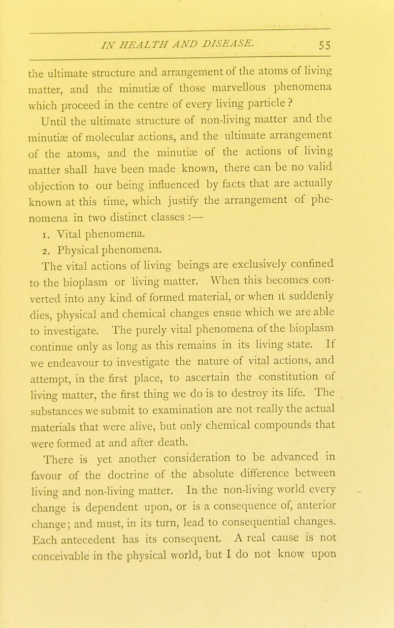 the ultimate structure and arrangement of the atoms of Uving matter, and the mhiutiee of those marvellous phenomena which proceed in the centre of every living particle ? Until the ultimate structure of non-living matter and the minutite of molecular actions, and the ultimate arrangement of the atoms, and the minutiae of the actions of living matter shall have been made known, there can be no valid objection to our being influenced by facts that are actually known at this time, which justify the arrangement of phe- nomena in two distinct classes :— 1. Vital phenomena. 2. Physical phenomena. The vital actions of living beings are exclusively confined to the bioplasm or living matter. When this becomes con- verted into any kind of formed material, or Avhen it suddenly dies, physical and chemical changes ensue which we are able to investigate. The purely vital phenomena of the bioplasm continue only as long as this remains in its living state. If we endeavour to investigate the nature of vital actions, and attempt, in the first place, to ascertain the constitution of living matter, the first thing we do is to destroy its life. The substances we submit to examination are not really the actual materials that were alive, but only chemical compounds that were formed at and after death. There is yet another consideration to be advanced in favour of the doctrine of the absolute difference between living and non-living matter. In the non-living world every change is dependent upon, or is a consequence of, anterior change; and must, in its turn, lead to consequential changes. Each antecedent has its consequent. A real cause is not conceivable in the physical world, but I do not know upon
