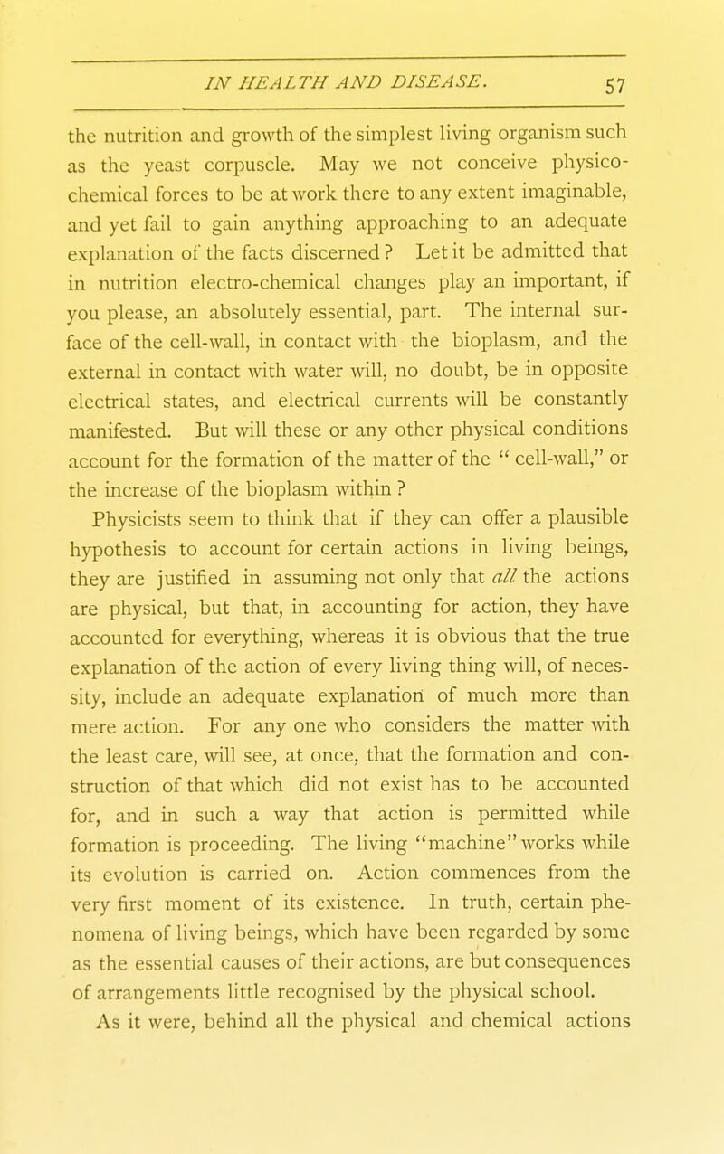 the nutrition and growth of the simplest living organism such as the yeast corpuscle. May we not conceive physico- chemical forces to be at work there to any extent imaginable, and yet fail to gain anything approaching to an adequate explanation of the facts discerned ? Let it be admitted that in nutrition electro-chemical changes play an important, if you please, an absolutely essential, part. The internal sur- face of the cell-wall, in contact with the bioplasm, and the external in contact with water will, no doubt, be in opposite electrical states, and electrical currents will be constantly manifested. But will these or any other physical conditions account for the formation of the matter of the  cell-wall, or the increase of the bioplasm within ? Physicists seem to think that if they can offer a plausible hypothesis to account for certain actions in living beings, they are justified in assuming not only that all the actions are physical, but that, in accounting for action, they have accounted for everything, whereas it is obvious that the true explanation of the action of every living thing will, of neces- sity, include an adequate explanation of much more than mere action. For any one who considers the matter with the least care, will see, at once, that the formation and con- struction of that which did not exist has to be accounted for, and in such a way that action is permitted while formation is proceeding. The living machine works while its evolution is carried on. Action commences from the very first moment of its existence. In truth, certain phe- nomena of living beings, which have been regarded by some as the essential causes of their actions, are but consequences of arrangements little recognised by the physical school. As it were, behind all the physical and chemical actions