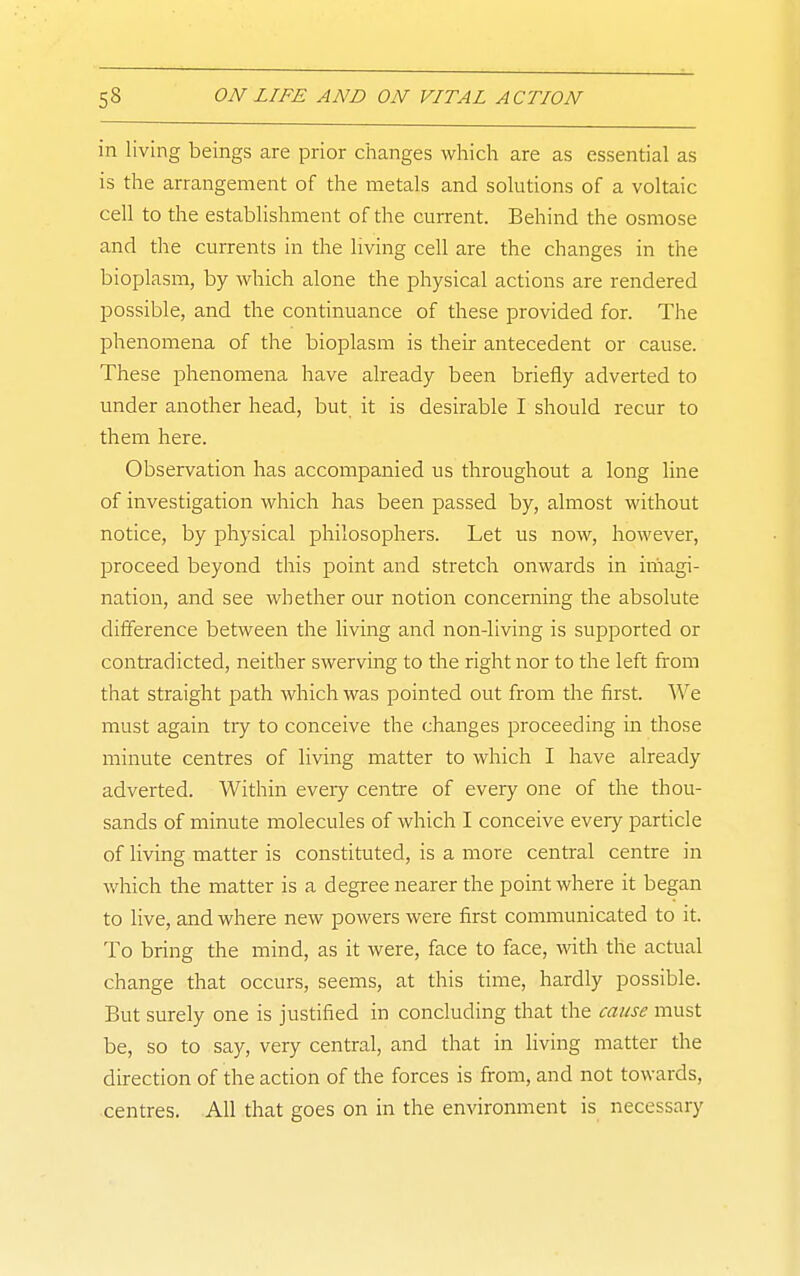 in living beings are prior changes which are as essential as is the arrangement of the metals and solutions of a voltaic cell to the establishment of the current. Behind the osmose and tlie currents in the living cell are the changes in the bioplasm, by which alone the physical actions are rendered possible, and the continuance of these provided for. The phenomena of the bioplasm is their antecedent or cause. These phenomena have already been briefly adverted to under another head, but. it is desirable I should recur to them here. Observation has accompanied us throughout a long line of investigation which has been passed by, almost without notice, by physical philosophers. Let us now, however, jjroceed beyond this point and stretch onwards in imagi- nation, and see whether our notion concerning the absolute difference between the living and non-living is supported or contradicted, neither swerving to the right nor to the left from that straight path which was pointed out from the first. We must again try to conceive the changes proceeding in those minute centres of living matter to which I have already adverted. Within eveiy centre of every one of the thou- sands of minute molecules of which I conceive every particle of living matter is constituted, is a more central centre in which the matter is a degree nearer the point where it began to live, and where new powers were first communicated to it. To bring the mind, as it were, face to face, with the actual change that occurs, seems, at this time, hardly possible. But surely one is justified in concluding that the cause must be, so to say, very central, and that in living matter the direction of the action of the forces is from, and not towards, centres. All that goes on in the environment is necessary